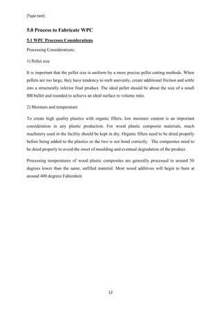 [Type text]
12
5.0 Process to Fabricate WPC
5.1 WPC Processes Considerations
Processing Considerations:
1) Pellet size
It is important that the pellet size is uniform by a more precise pellet cutting methods. When
pellets are too large, they have tendency to melt unevenly, create additional friction and settle
into a structurally inferior final product. The ideal pellet should be about the size of a small
BB bullet and rounded to achieve an ideal surface to volume ratio.
2) Moisture and temperature
To create high quality plastics with organic fillers, low moisture content is an important
consideration in any plastic production. For wood plastic composite materials, much
machinery used in the facility should be kept in dry. Organic fillers need to be dried properly
before being added to the plastics or the two is not bond correctly. The composites need to
be dried properly to avoid the onset of moulding and eventual degradation of the product.
Processing temperatures of wood plastic composites are generally processed in around 50
degrees lower than the same, unfilled material. Most wood additives will begin to burn at
around 400 degrees Fahrenheit.
 