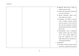 [Type text]
16
 Material: Wood flour or fiber at
ambient moisture content
 Feed system: Gravimetric feeders and
twin screw side feeders
 Mixing mechanism: Barrel heat,
Screw speed, screw mixing
 Advantages: The ability to process
wood at ambious moisture content
since the extruder is used to dry the
fiber with the elimination of drying
and pre blending operations and good
fiber mixing.
 Disadvantages: Need of peripheral
feeding systems, high screw speed
and no screw cooling, inability to
keep melt temperature low with
higher head pressures, and polymer is
still melted with the fiber.
4. WoodtruderTM
 Procedure: Ambient moisture content
wood flour is placed into the unit’s
 