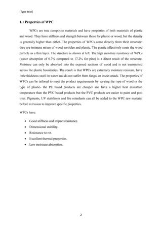 [Type text]
2
1.1 Properties of WPC
WPCs are true composite materials and have properties of both materials of plastic
and wood. They have stiffness and strength between those for plastic or wood, but the density
is generally higher than either. The properties of WPCs come directly from their structure:
they are intimate mixes of wood particles and plastic. The plastic effectively coats the wood
particle as a thin layer. The structure is shown at left. The high moisture resistance of WPCs
(water absorption of 0.7% compared to 17.2% for pine) is a direct result of the structure.
Moisture can only be absorbed into the exposed sections of wood and is not transmitted
across the plastic boundaries. The result is that WPCs are extremely moisture resistant, have
little thickness swell in water and do not suffer from fungal or insect attack. The properties of
WPCs can be tailored to meet the product requirements by varying the type of wood or the
type of plastic- the PE based products are cheaper and have a higher heat distortion
temperature than the PVC based products but the PVC products are easier to paint and post
treat. Pigments, UV stabilisers and fire retardants can all be added to the WPC raw material
before extrusion to improve specific properties.
WPCs have:
 Good stiffness and impact resistance.
 Dimensional stability.
 Resistance to rot.
 Excellent thermal properties.
 Low moisture absorption.
 