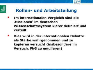 Rollen- und Arbeitsteilung
   Im internationalen Vergleich sind die
    ‚Missionen‘ im deutschen
    Wissenschaftssystem klarer definiert und
    verteilt
   Dies wird in der internationalen Debatte
    als Stärke wahrgenommen und zu
    kopieren versucht (insbesondere im
    Versuch, FhG zu emulieren)
 