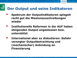 Der Output und seine Indikatoren
   Spektrum der Outputindikatoren spiegelt
    recht gut die Missionszuschreibungen
    wieder
   Institutionelle Reformen in der AUF haben
    steigenden Output angestossen bzw.
    unterstützt
   International aber zu diskutieren: Gefahr
    verengter Outputbetrachtung und
    (mechanischer) Anbindung an
    Finanzierung
 
