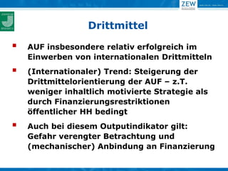 Drittmittel

   AUF insbesondere relativ erfolgreich im
    Einwerben von internationalen Drittmitteln
   (Internationaler) Trend: Steigerung der
    Drittmittelorientierung der AUF – z.T.
    weniger inhaltlich motivierte Strategie als
    durch Finanzierungsrestriktionen
    öffentlicher HH bedingt
   Auch bei diesem Outputindikator gilt:
    Gefahr verengter Betrachtung und
    (mechanischer) Anbindung an Finanzierung
 