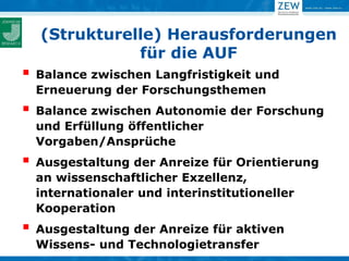(Strukturelle) Herausforderungen
               für die AUF
   Balance zwischen Langfristigkeit und
    Erneuerung der Forschungsthemen
   Balance zwischen Autonomie der Forschung
    und Erfüllung öffentlicher
    Vorgaben/Ansprüche
   Ausgestaltung der Anreize für Orientierung
    an wissenschaftlicher Exzellenz,
    internationaler und interinstitutioneller
    Kooperation
   Ausgestaltung der Anreize für aktiven
    Wissens- und Technologietransfer
 