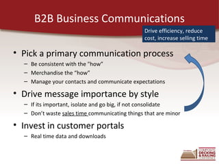 B2B Business Communications
                                                Drive efficiency, reduce
                                                cost, increase selling time

• Pick a primary communication process
  – Be consistent with the "how”
  – Merchandise the “how”
  – Manage your contacts and communicate expectations

• Drive message importance by style
  – If its important, isolate and go big, if not consolidate
  – Don’t waste sales time communicating things that are minor

• Invest in customer portals
  – Real time data and downloads
 