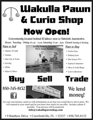 Wakulla Pawn
                    & Curio Shop


Ÿ Marine SS Grill                                                   Ÿ Scuba Gear
Ÿ Guitars                                                           Ÿ Fishing Gear
Ÿ Ban Saw & Tools                                                   Ÿ Flat Screen TV’s
Ÿ Jewelry                                                           Ÿ Laptop Computers
Ÿ DVD’s                                                             Ÿ Silver & Gold Rings
Ÿ Glass & Silver                                                    Ÿ Coin Collections



      Buy                            Sell                          Trade

For your convenience, email us with information on an item you would like to sell or pawn. We
    will respond to your email and let you know how much we can offer. Include a photo if
                           possible. Your privacy will be protected.
                            info@wakullapawnshop.com

  • 9 Rainbow Drive • Crawfordville, FL • 32327 • 850-745-8132
 
