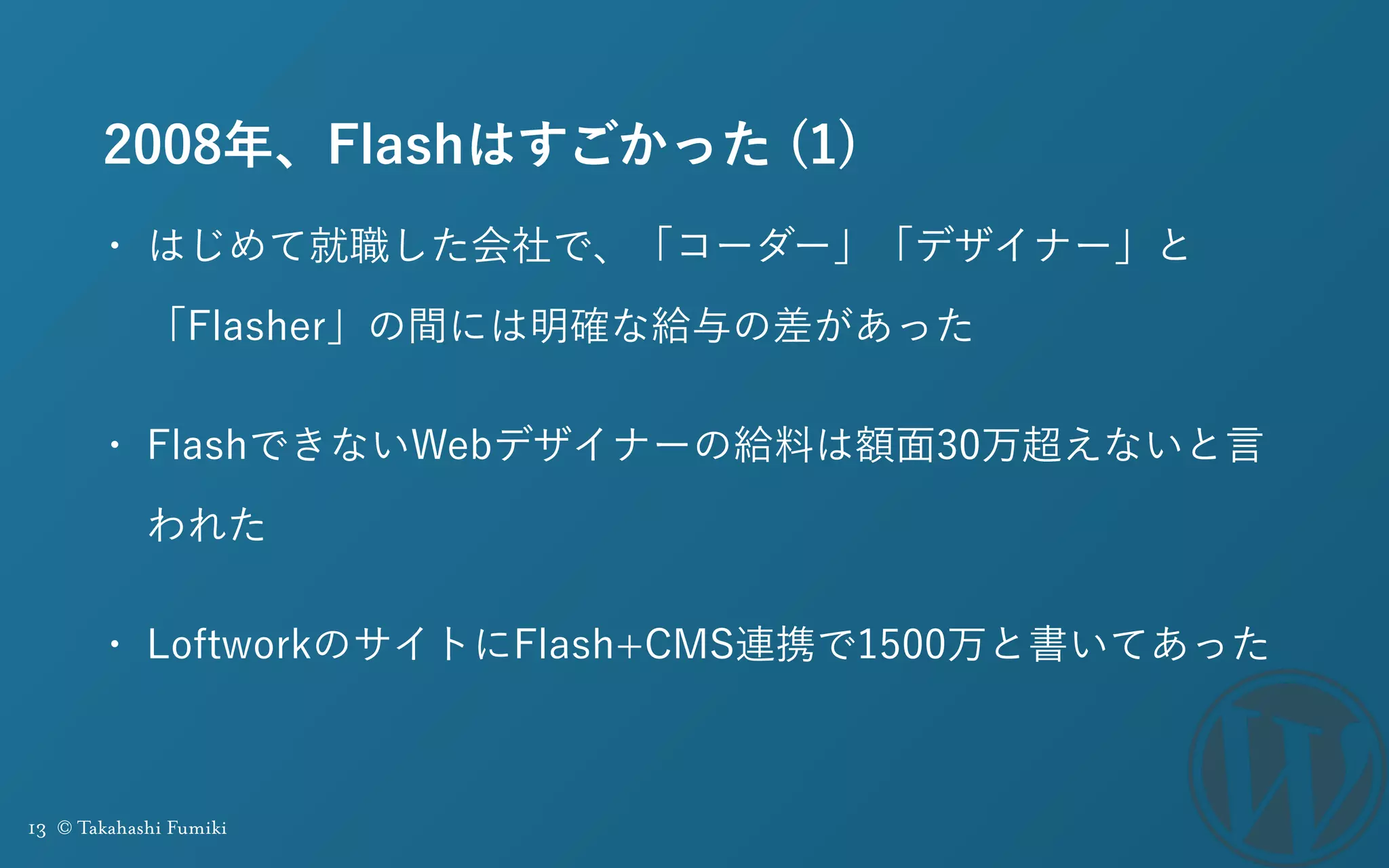 13 © Takahashi Fumiki
2008年、Flashはすごかった (1)
• はじめて就職した会社で、「コーダー」「デザイナー」と
「Flasher」の間には明確な給与の差があった
• FlashできないWebデザイナーの給料は額面30万超えないと言
われた
• LoftworkのサイトにFlash+CMS連携で1500万と書いてあった
 
