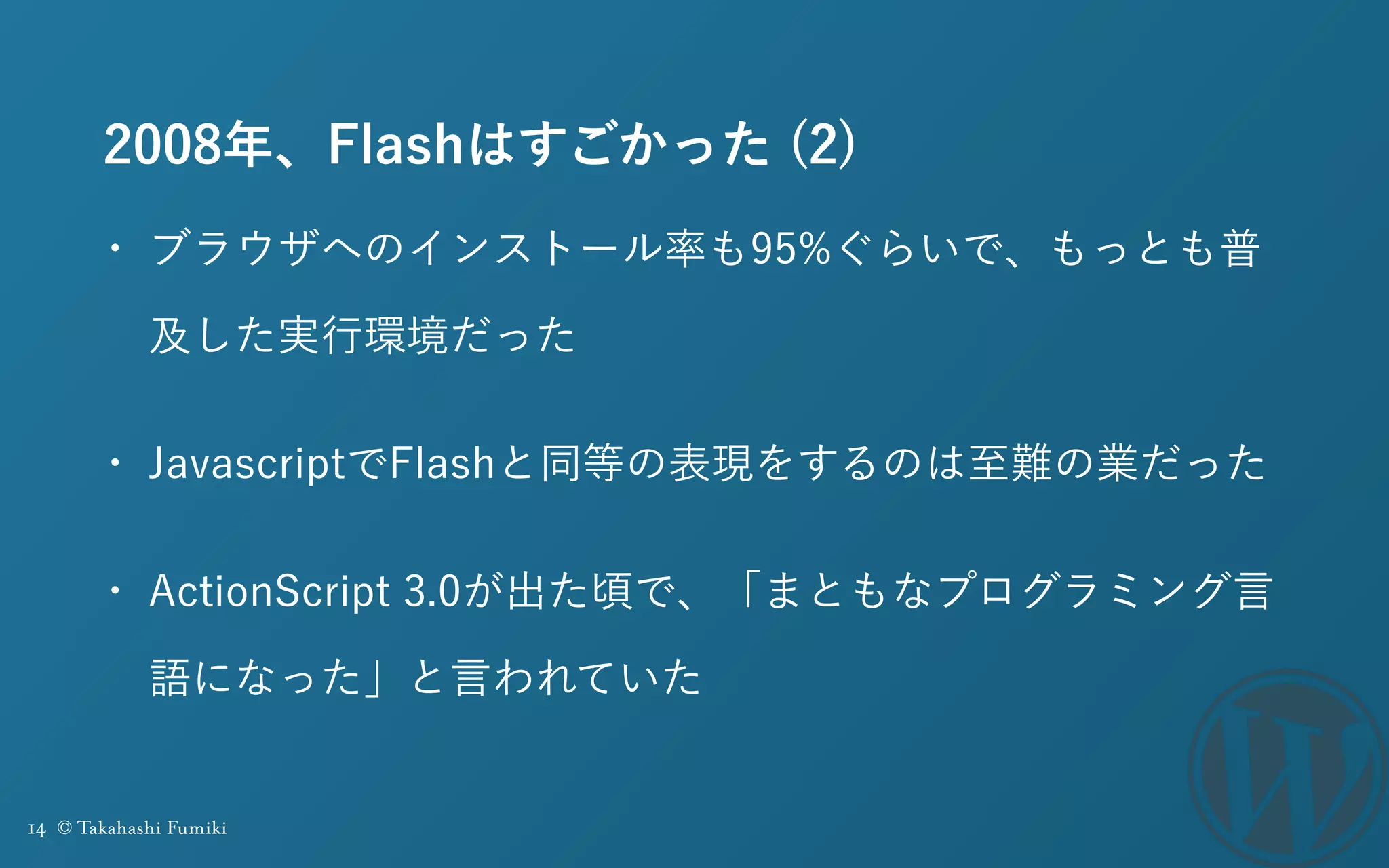 14 © Takahashi Fumiki
2008年、Flashはすごかった (2)
• ブラウザへのインストール率も95%ぐらいで、もっとも普
及した実行環境だった
• JavascriptでFlashと同等の表現をするのは至難の業だった
• ActionScript 3.0が出た頃で、「まともなプログラミング言
語になった」と言われていた
 