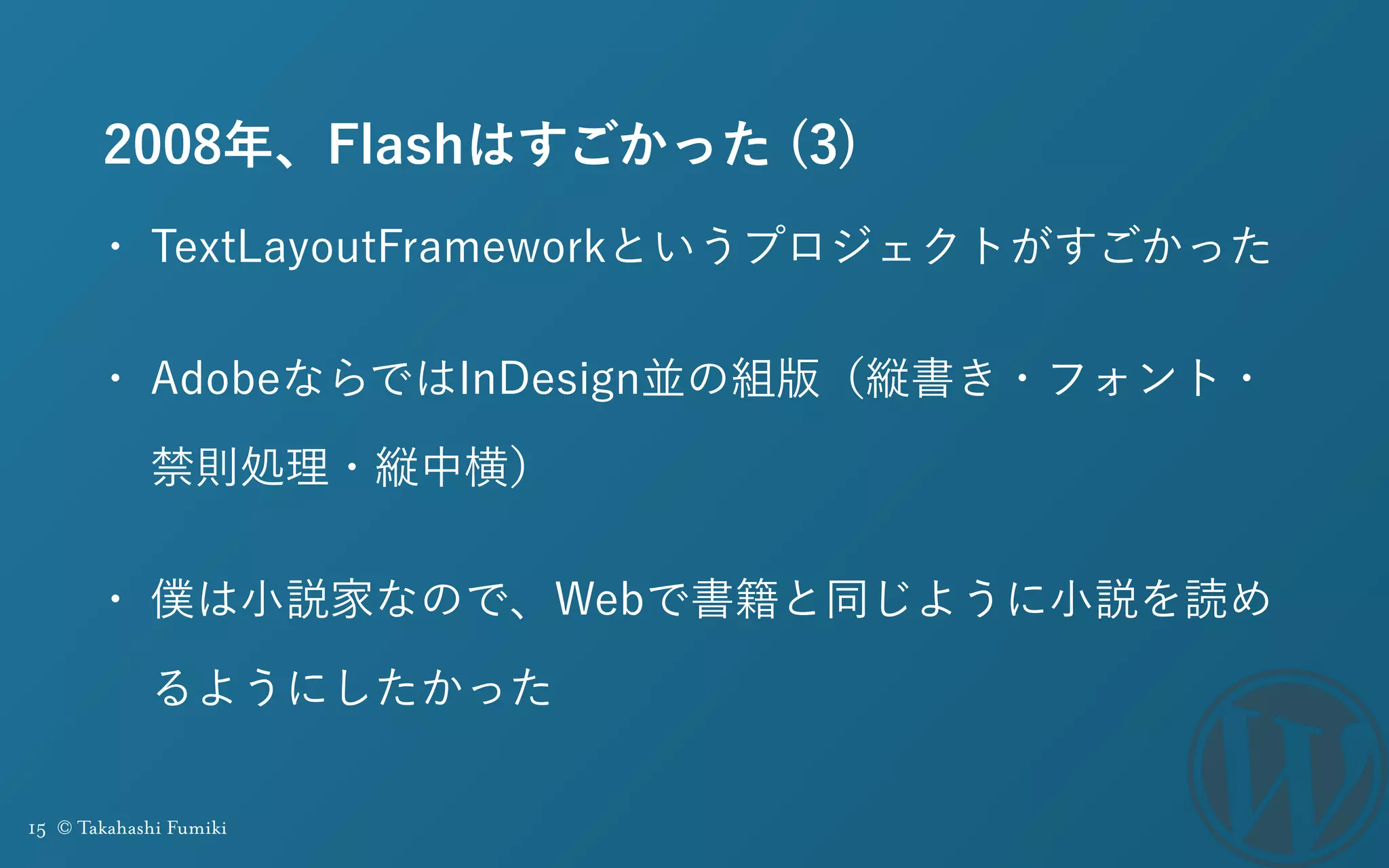 15 © Takahashi Fumiki
2008年、Flashはすごかった (3)
• TextLayoutFrameworkというプロジェクトがすごかった
• AdobeならではInDesign並の組版（縦書き・フォント・
禁則処理・縦中横）
• 僕は小説家なので、Webで書籍と同じように小説を読め
るようにしたかった
 