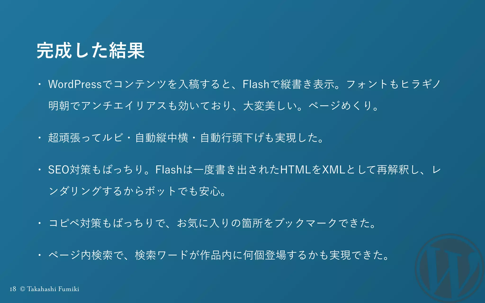 18 © Takahashi Fumiki
完成した結果
• WordPressでコンテンツを入稿すると、Flashで縦書き表示。フォントもヒラギノ
明朝でアンチエイリアスも効いており、大変美しい。ページめくり。
• 超頑張ってルビ・自動縦中横・自動行頭下げも実現した。
• SEO対策もばっちり。Flashは一度書き出されたHTMLをXMLとして再解釈し、レ
ンダリングするからボットでも安心。
• コピペ対策もばっちりで、お気に入りの箇所をブックマークできた。
• ページ内検索で、検索ワードが作品内に何個登場するかも実現できた。
 