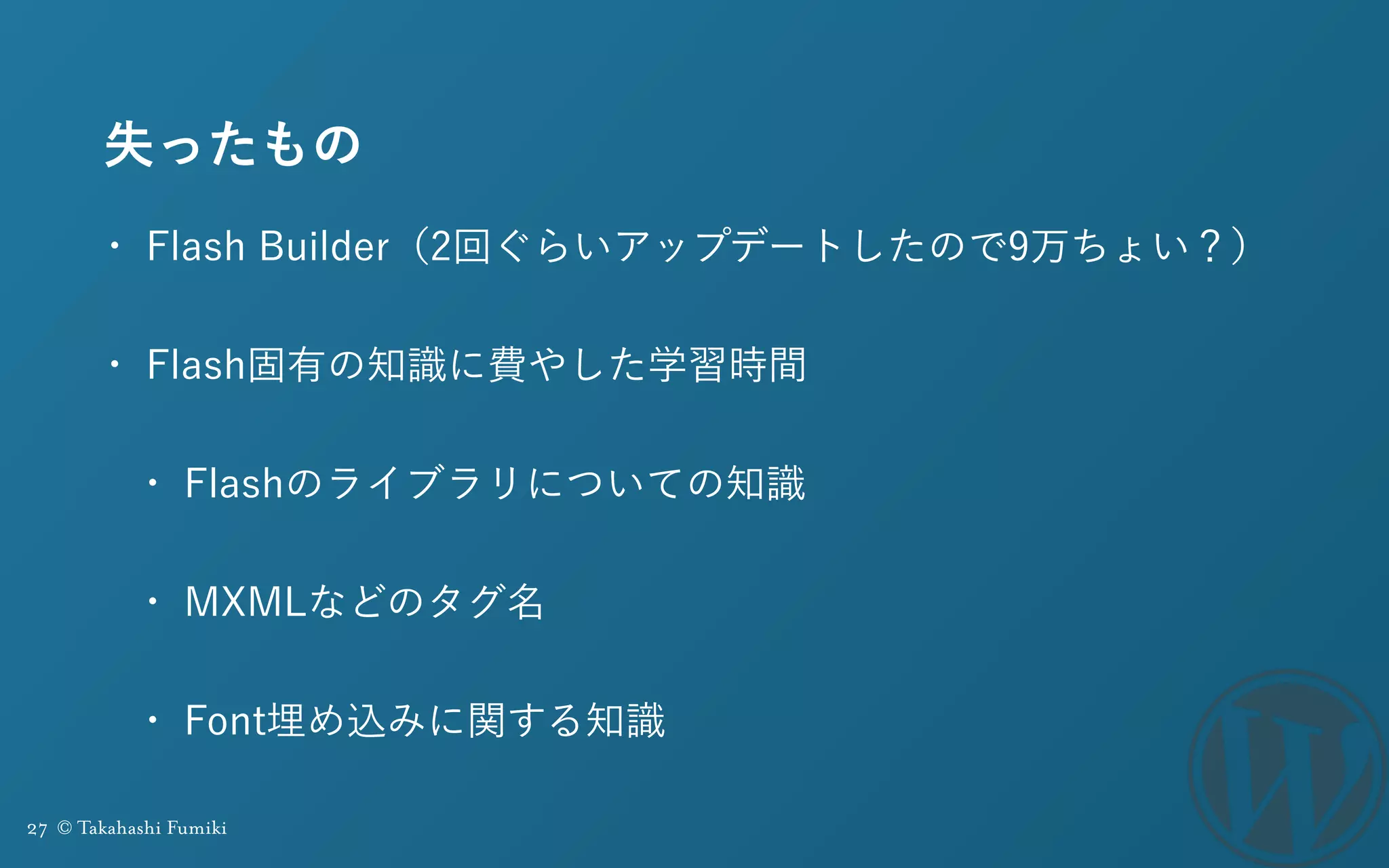 27 © Takahashi Fumiki
失ったもの
• Flash Builder（2回ぐらいアップデートしたので9万ちょい？）
• Flash固有の知識に費やした学習時間
• Flashのライブラリについての知識
• MXMLなどのタグ名
• Font埋め込みに関する知識
 