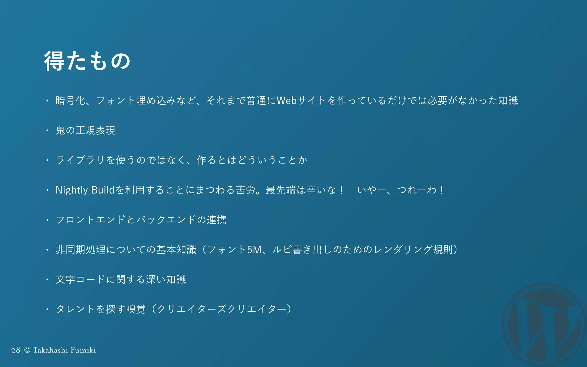28 © Takahashi Fumiki
得たもの
• 暗号化、フォント埋め込みなど、それまで普通にWebサイトを作っているだけでは必要がなかった知識
• 鬼の正規表現
• ライブラリを使うのではなく、作るとはどういうことか
• Nightly Buildを利用することにまつわる苦労。最先端は辛いな！ いやー、つれーわ！
• フロントエンドとバックエンドの連携
• 非同期処理についての基本知識（フォント5M、ルビ書き出しのためのレンダリング規則）
• 文字コードに関する深い知識
• タレントを探す嗅覚（クリエイターズクリエイター）
 