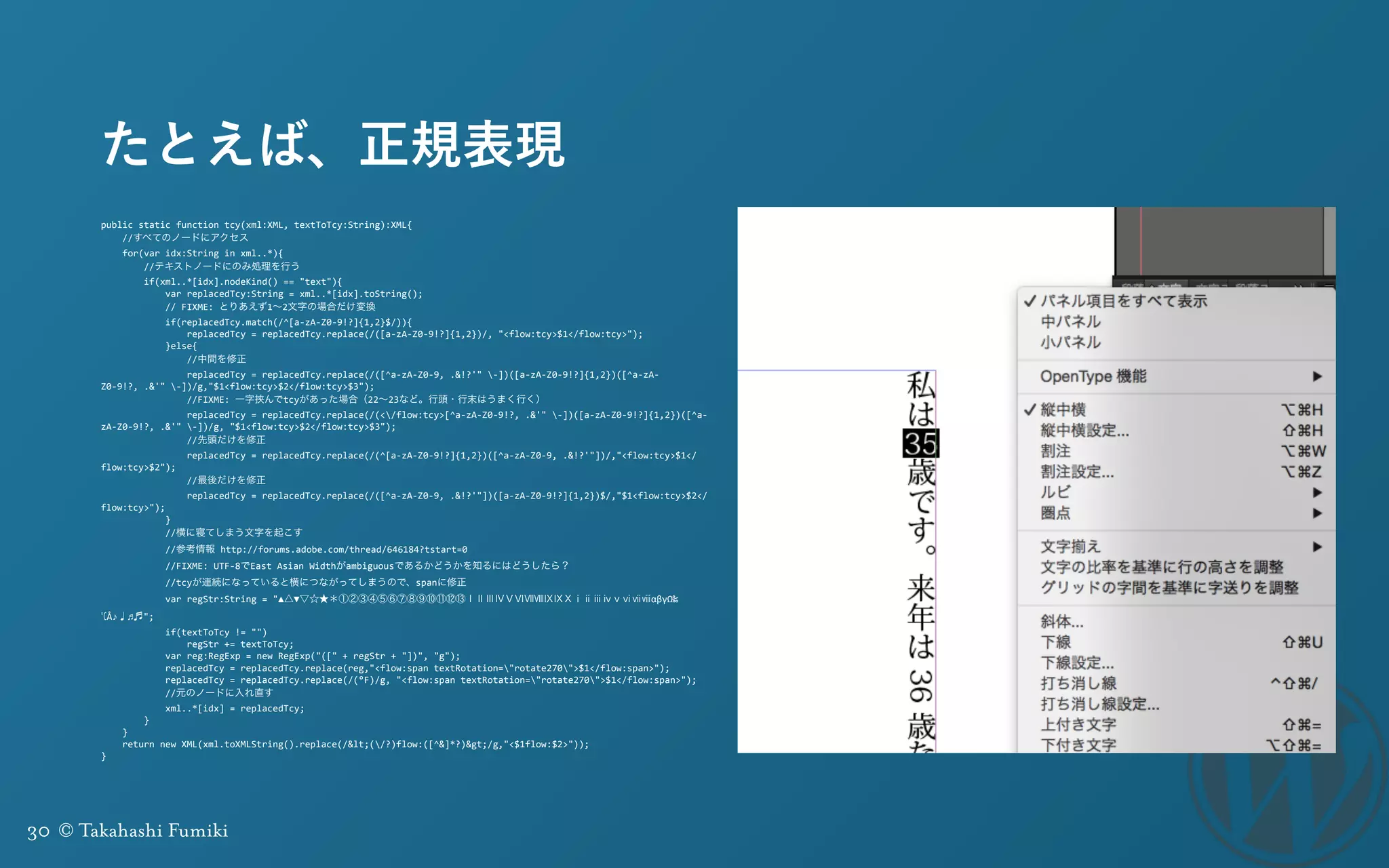 30 © Takahashi Fumiki
たとえば、正規表現
public	
  static	
  function	
  tcy(xml:XML,	
  textToTcy:String):XML{	
  
	
  	
  	
  	
  //すべてのノードにアクセス	
  
	
  	
  	
  	
  for(var	
  idx:String	
  in	
  xml..*){	
  
	
  	
  	
  	
  	
  	
  	
  	
  //テキストノードにのみ処理を行う	
  
	
  	
  	
  	
  	
  	
  	
  	
  if(xml..*[idx].nodeKind()	
  ==	
  "text"){	
  
	
  	
  	
  	
  	
  	
  	
  	
  	
  	
  	
  	
  var	
  replacedTcy:String	
  =	
  xml..*[idx].toString();	
  
	
  	
  	
  	
  	
  	
  	
  	
  	
  	
  	
  	
  //	
  FIXME:	
  とりあえず1∼2文字の場合だけ変換	
  
	
  	
  	
  	
  	
  	
  	
  	
  	
  	
  	
  	
  if(replacedTcy.match(/^[a-­‐zA-­‐Z0-­‐9!?]{1,2}$/)){	
  
	
  	
  	
  	
  	
  	
  	
  	
  	
  	
  	
  	
  	
  	
  	
  	
  replacedTcy	
  =	
  replacedTcy.replace(/([a-­‐zA-­‐Z0-­‐9!?]{1,2})/,	
  "<flow:tcy>$1</flow:tcy>");	
  
	
  	
  	
  	
  	
  	
  	
  	
  	
  	
  	
  	
  }else{	
  
	
  	
  	
  	
  	
  	
  	
  	
  	
  	
  	
  	
  	
  	
  	
  	
  //中間を修正	
  
	
  	
  	
  	
  	
  	
  	
  	
  	
  	
  	
  	
  	
  	
  	
  	
  replacedTcy	
  =	
  replacedTcy.replace(/([^a-­‐zA-­‐Z0-­‐9,	
  .&!?'"	
  -­‐])([a-­‐zA-­‐Z0-­‐9!?]{1,2})([^a-­‐zA-­‐
Z0-­‐9!?,	
  .&'"	
  -­‐])/g,"$1<flow:tcy>$2</flow:tcy>$3");	
  
	
  	
  	
  	
  	
  	
  	
  	
  	
  	
  	
  	
  	
  	
  	
  	
  //FIXME:	
  一字挟んでtcyがあった場合（22∼23など。行頭・行末はうまく行く）	
  
	
  	
  	
  	
  	
  	
  	
  	
  	
  	
  	
  	
  	
  	
  	
  	
  replacedTcy	
  =	
  replacedTcy.replace(/(</flow:tcy>[^a-­‐zA-­‐Z0-­‐9!?,	
  .&'"	
  -­‐])([a-­‐zA-­‐Z0-­‐9!?]{1,2})([^a-­‐
zA-­‐Z0-­‐9!?,	
  .&'"	
  -­‐])/g,	
  "$1<flow:tcy>$2</flow:tcy>$3");	
  
	
  	
  	
  	
  	
  	
  	
  	
  	
  	
  	
  	
  	
  	
  	
  	
  //先頭だけを修正	
  
	
  	
  	
  	
  	
  	
  	
  	
  	
  	
  	
  	
  	
  	
  	
  	
  replacedTcy	
  =	
  replacedTcy.replace(/(^[a-­‐zA-­‐Z0-­‐9!?]{1,2})([^a-­‐zA-­‐Z0-­‐9,	
  .&!?'"])/,"<flow:tcy>$1</
flow:tcy>$2");	
  
	
  	
  	
  	
  	
  	
  	
  	
  	
  	
  	
  	
  	
  	
  	
  	
  //最後だけを修正	
  
	
  	
  	
  	
  	
  	
  	
  	
  	
  	
  	
  	
  	
  	
  	
  	
  replacedTcy	
  =	
  replacedTcy.replace(/([^a-­‐zA-­‐Z0-­‐9,	
  .&!?'"])([a-­‐zA-­‐Z0-­‐9!?]{1,2})$/,"$1<flow:tcy>$2</
flow:tcy>");	
  
	
  	
  	
  	
  	
  	
  	
  	
  	
  	
  	
  	
  }	
  
	
  	
  	
  	
  	
  	
  	
  	
  	
  	
  	
  	
  //横に寝てしまう文字を起こす	
  
	
  	
  	
  	
  	
  	
  	
  	
  	
  	
  	
  	
  //参考情報	
  http://forums.adobe.com/thread/646184?tstart=0	
  
	
  	
  	
  	
  	
  	
  	
  	
  	
  	
  	
  	
  //FIXME:	
  UTF-­‐8でEast	
  Asian	
  Widthがambiguousであるかどうかを知るにはどうしたら？	
  
	
  	
  	
  	
  	
  	
  	
  	
  	
  	
  	
  	
  //tcyが連続になっていると横につながってしまうので、spanに修正	
  
	
  	
  	
  	
  	
  	
  	
  	
  	
  	
  	
  	
  var	
  regStr:String	
  =	
  "▲△▼▽☆★＊①②③④⑤⑥⑦⑧⑨⑩⑪⑫⑬ⅠⅡⅢⅣⅤⅥⅦⅧⅨⅨⅩⅰⅱⅲⅳⅴⅵⅶⅷαβγΩ‰
℃Å♪♩♫♬";	
  
	
  	
  	
  	
  	
  	
  	
  	
  	
  	
  	
  	
  if(textToTcy	
  !=	
  "")	
  
	
  	
  	
  	
  	
  	
  	
  	
  	
  	
  	
  	
  	
  	
  	
  	
  regStr	
  +=	
  textToTcy;	
  
	
  	
  	
  	
  	
  	
  	
  	
  	
  	
  	
  	
  var	
  reg:RegExp	
  =	
  new	
  RegExp("(["	
  +	
  regStr	
  +	
  "])",	
  "g");	
  
	
  	
  	
  	
  	
  	
  	
  	
  	
  	
  	
  	
  replacedTcy	
  =	
  replacedTcy.replace(reg,"<flow:span	
  textRotation="rotate270">$1</flow:span>");	
  
	
  	
  	
  	
  	
  	
  	
  	
  	
  	
  	
  	
  replacedTcy	
  =	
  replacedTcy.replace(/(°F)/g,	
  "<flow:span	
  textRotation="rotate270">$1</flow:span>");	
  
	
  	
  	
  	
  	
  	
  	
  	
  	
  	
  	
  	
  //元のノードに入れ直す	
  
	
  	
  	
  	
  	
  	
  	
  	
  	
  	
  	
  	
  xml..*[idx]	
  =	
  replacedTcy;	
  
	
  	
  	
  	
  	
  	
  	
  	
  }	
  
	
  	
  	
  	
  }	
  
	
  	
  	
  	
  return	
  new	
  XML(xml.toXMLString().replace(/<(/?)flow:([^&]*?)>/g,"<$1flow:$2>"));	
  
}
 