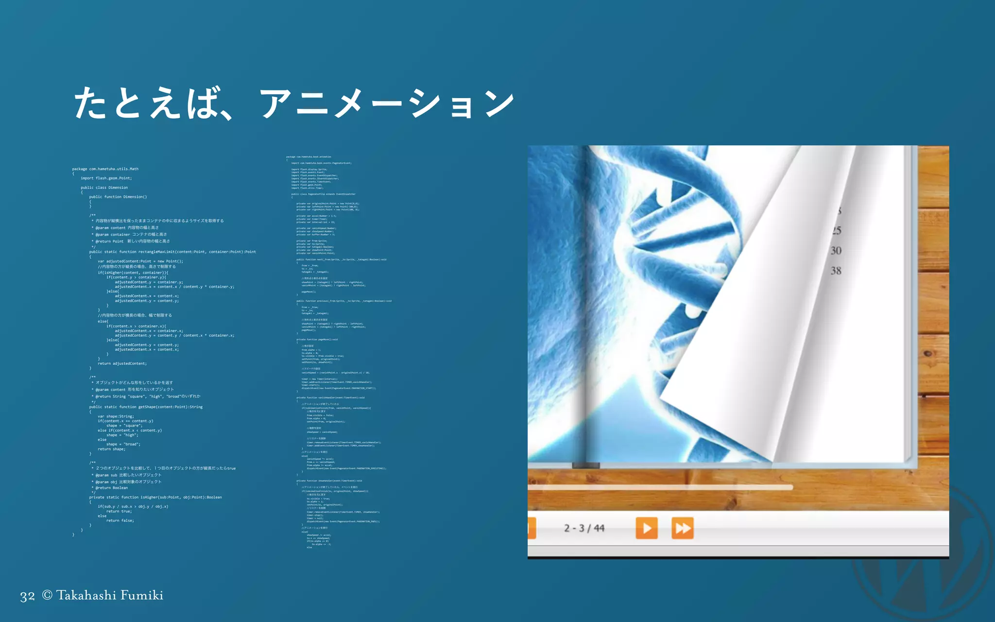 32 © Takahashi Fumiki
たとえば、アニメーション
package	
  com.hametuha.utils.Math	
  
{	
  
	
  	
  	
  	
  import	
  flash.geom.Point;	
  
	
  	
  	
  	
  public	
  class	
  Dimension	
  
	
  	
  	
  	
  {	
  
	
  	
  	
  	
  	
  	
  	
  	
  public	
  function	
  Dimension()	
  
	
  	
  	
  	
  	
  	
  	
  	
  {	
  
	
  	
  	
  	
  	
  	
  	
  	
  }	
  
	
  	
  	
  	
  	
  	
  	
  	
  	
  
	
  	
  	
  	
  	
  	
  	
  	
  /**	
  
	
  	
  	
  	
  	
  	
  	
  	
  	
  *	
  内容物が縦横比を保ったままコンテナの中に収まるようサイズを取得する	
  
	
  	
  	
  	
  	
  	
  	
  	
  	
  *	
  @param	
  content	
  内容物の幅と高さ	
  
	
  	
  	
  	
  	
  	
  	
  	
  	
  *	
  @param	
  container	
  コンテナの幅と高さ	
  
	
  	
  	
  	
  	
  	
  	
  	
  	
  *	
  @return	
  Point 新しい内容物の幅と高さ	
  
	
  	
  	
  	
  	
  	
  	
  	
  	
  */	
  
	
  	
  	
  	
  	
  	
  	
  	
  public	
  static	
  function	
  rectangleMaxLimit(content:Point,	
  container:Point):Point	
  
	
  	
  	
  	
  	
  	
  	
  	
  {	
  
	
  	
  	
  	
  	
  	
  	
  	
  	
  	
  	
  	
  var	
  adjustedContent:Point	
  =	
  new	
  Point();	
  
	
  	
  	
  	
  	
  	
  	
  	
  	
  	
  	
  	
  //内容物の方が縦長の場合、高さで制限する	
  
	
  	
  	
  	
  	
  	
  	
  	
  	
  	
  	
  	
  if(isHigher(content,	
  container)){	
  
	
  	
  	
  	
  	
  	
  	
  	
  	
  	
  	
  	
  	
  	
  	
  	
  if(content.y	
  >	
  container.y){	
  
	
  	
  	
  	
  	
  	
  	
  	
  	
  	
  	
  	
  	
  	
  	
  	
  	
  	
  	
  	
  adjustedContent.y	
  =	
  container.y;	
  
	
  	
  	
  	
  	
  	
  	
  	
  	
  	
  	
  	
  	
  	
  	
  	
  	
  	
  	
  	
  adjustedContent.x	
  =	
  content.x	
  /	
  content.y	
  *	
  container.y;	
  
	
  	
  	
  	
  	
  	
  	
  	
  	
  	
  	
  	
  	
  	
  	
  	
  }else{	
  
	
  	
  	
  	
  	
  	
  	
  	
  	
  	
  	
  	
  	
  	
  	
  	
  	
  	
  	
  	
  adjustedContent.x	
  =	
  content.x;	
  
	
  	
  	
  	
  	
  	
  	
  	
  	
  	
  	
  	
  	
  	
  	
  	
  	
  	
  	
  	
  adjustedContent.y	
  =	
  content.y;	
  
	
  	
  	
  	
  	
  	
  	
  	
  	
  	
  	
  	
  	
  	
  	
  	
  }	
  
	
  	
  	
  	
  	
  	
  	
  	
  	
  	
  	
  	
  }	
  
	
  	
  	
  	
  	
  	
  	
  	
  	
  	
  	
  	
  //内容物の方が横長の場合、幅で制限する	
  	
  	
  	
  	
  
	
  	
  	
  	
  	
  	
  	
  	
  	
  	
  	
  	
  else{	
  
	
  	
  	
  	
  	
  	
  	
  	
  	
  	
  	
  	
  	
  	
  	
  	
  if(content.x	
  >	
  container.x){	
  
	
  	
  	
  	
  	
  	
  	
  	
  	
  	
  	
  	
  	
  	
  	
  	
  	
  	
  	
  	
  adjustedContent.x	
  =	
  container.x;	
  
	
  	
  	
  	
  	
  	
  	
  	
  	
  	
  	
  	
  	
  	
  	
  	
  	
  	
  	
  	
  adjustedContent.y	
  =	
  content.y	
  /	
  content.x	
  *	
  container.x;	
  
	
  	
  	
  	
  	
  	
  	
  	
  	
  	
  	
  	
  	
  	
  	
  	
  }else{	
  
	
  	
  	
  	
  	
  	
  	
  	
  	
  	
  	
  	
  	
  	
  	
  	
  	
  	
  	
  	
  adjustedContent.y	
  =	
  content.y;	
  
	
  	
  	
  	
  	
  	
  	
  	
  	
  	
  	
  	
  	
  	
  	
  	
  	
  	
  	
  	
  adjustedContent.x	
  =	
  content.x;	
  
	
  	
  	
  	
  	
  	
  	
  	
  	
  	
  	
  	
  	
  	
  	
  	
  }	
  
	
  	
  	
  	
  	
  	
  	
  	
  	
  	
  	
  	
  }	
  
	
  	
  	
  	
  	
  	
  	
  	
  	
  	
  	
  	
  return	
  adjustedContent;	
  
	
  	
  	
  	
  	
  	
  	
  	
  }	
  
	
  	
  	
  	
  	
  	
  	
  	
  	
  
	
  	
  	
  	
  	
  	
  	
  	
  /**	
  
	
  	
  	
  	
  	
  	
  	
  	
  	
  *	
  オブジェクトがどんな形をしているかを返す	
  
	
  	
  	
  	
  	
  	
  	
  	
  	
  *	
  @param	
  content	
  形を知りたいオブジェクト	
  
	
  	
  	
  	
  	
  	
  	
  	
  	
  *	
  @return	
  String	
  "square",	
  "high",	
  "broad"のいずれか	
  
	
  	
  	
  	
  	
  	
  	
  	
  	
  */	
  
	
  	
  	
  	
  	
  	
  	
  	
  public	
  static	
  function	
  getShape(content:Point):String	
  
	
  	
  	
  	
  	
  	
  	
  	
  {	
  
	
  	
  	
  	
  	
  	
  	
  	
  	
  	
  	
  	
  var	
  shape:String;	
  
	
  	
  	
  	
  	
  	
  	
  	
  	
  	
  	
  	
  if(content.x	
  ==	
  content.y)	
  
	
  	
  	
  	
  	
  	
  	
  	
  	
  	
  	
  	
  	
  	
  	
  	
  shape	
  =	
  "square";	
  
	
  	
  	
  	
  	
  	
  	
  	
  	
  	
  	
  	
  else	
  if(content.x	
  <	
  content.y)	
  
	
  	
  	
  	
  	
  	
  	
  	
  	
  	
  	
  	
  	
  	
  	
  	
  shape	
  =	
  "high";	
  
	
  	
  	
  	
  	
  	
  	
  	
  	
  	
  	
  	
  else	
  
	
  	
  	
  	
  	
  	
  	
  	
  	
  	
  	
  	
  	
  	
  	
  	
  shape	
  =	
  "broad";	
  
	
  	
  	
  	
  	
  	
  	
  	
  	
  	
  	
  	
  return	
  shape;	
  
	
  	
  	
  	
  	
  	
  	
  	
  }	
  
	
  	
  	
  	
  	
  	
  	
  	
  	
  
	
  	
  	
  	
  	
  	
  	
  	
  /**	
  
	
  	
  	
  	
  	
  	
  	
  	
  	
  *	
  ２つのオブジェクトを比較して、１つ目のオブジェクトの方が縦長だったらtrue	
  
	
  	
  	
  	
  	
  	
  	
  	
  	
  *	
  @param	
  sub	
  比較したいオブジェクト	
  
	
  	
  	
  	
  	
  	
  	
  	
  	
  *	
  @param	
  obj	
  比較対象のオブジェクト	
  
	
  	
  	
  	
  	
  	
  	
  	
  	
  *	
  @return	
  Boolean	
  
	
  	
  	
  	
  	
  	
  	
  	
  	
  */	
  
	
  	
  	
  	
  	
  	
  	
  	
  private	
  static	
  function	
  isHigher(sub:Point,	
  obj:Point):Boolean	
  
	
  	
  	
  	
  	
  	
  	
  	
  {	
  
	
  	
  	
  	
  	
  	
  	
  	
  	
  	
  	
  	
  if(sub.y	
  /	
  sub.x	
  >	
  obj.y	
  /	
  obj.x)	
  
	
  	
  	
  	
  	
  	
  	
  	
  	
  	
  	
  	
  	
  	
  	
  	
  return	
  true;	
  
	
  	
  	
  	
  	
  	
  	
  	
  	
  	
  	
  	
  else	
  
	
  	
  	
  	
  	
  	
  	
  	
  	
  	
  	
  	
  	
  	
  	
  	
  return	
  false;	
  
	
  	
  	
  	
  	
  	
  	
  	
  }	
  
	
  	
  	
  	
  }	
  
}
package	
  com.hametuha.book.animation	
  
{	
  
	
  	
  	
  	
  import	
  com.hametuha.book.events.PagenatorEvent;	
  
	
  	
  	
  	
  	
  
	
  	
  	
  	
  import	
  flash.display.Sprite;	
  
	
  	
  	
  	
  import	
  flash.events.Event;	
  
	
  	
  	
  	
  import	
  flash.events.EventDispatcher;	
  
	
  	
  	
  	
  import	
  flash.events.IEventDispatcher;	
  
	
  	
  	
  	
  import	
  flash.events.TimerEvent;	
  
	
  	
  	
  	
  import	
  flash.geom.Point;	
  
	
  	
  	
  	
  import	
  flash.utils.Timer;	
  
	
  	
  	
  	
  	
  
	
  	
  	
  	
  public	
  class	
  PagenatorFlip	
  extends	
  EventDispatcher	
  
	
  	
  	
  	
  {	
  
	
  	
  	
  	
  	
  	
  	
  	
  	
  
	
  	
  	
  	
  	
  	
  	
  	
  private	
  var	
  originalPoint:Point	
  =	
  new	
  Point(0,0);	
  
	
  	
  	
  	
  	
  	
  	
  	
  private	
  var	
  leftPoint:Point	
  =	
  new	
  Point(-­‐100,0);	
  
	
  	
  	
  	
  	
  	
  	
  	
  private	
  var	
  rightPoint:Point	
  =	
  new	
  Point(100,	
  0);	
  
	
  	
  	
  	
  	
  	
  	
  	
  	
  
	
  	
  	
  	
  	
  	
  	
  	
  private	
  var	
  accel:Number	
  =	
  1.5;	
  
	
  	
  	
  	
  	
  	
  	
  	
  private	
  var	
  timer:Timer;	
  
	
  	
  	
  	
  	
  	
  	
  	
  private	
  var	
  interval:int	
  =	
  33;	
  
	
  	
  	
  	
  	
  	
  	
  	
  	
  
	
  	
  	
  	
  	
  	
  	
  	
  private	
  var	
  vanishSpeed:Number;	
  
	
  	
  	
  	
  	
  	
  	
  	
  private	
  var	
  showSpeed:Number;	
  
	
  	
  	
  	
  	
  	
  	
  	
  private	
  var	
  buffer:Number	
  =	
  5;	
  
	
  	
  	
  	
  	
  	
  	
  	
  	
  
	
  	
  	
  	
  	
  	
  	
  	
  private	
  var	
  from:Sprite;	
  
	
  	
  	
  	
  	
  	
  	
  	
  private	
  var	
  to:Sprite;	
  
	
  	
  	
  	
  	
  	
  	
  	
  private	
  var	
  tategaki:Boolean;	
  
	
  	
  	
  	
  	
  	
  	
  	
  private	
  var	
  showPoint:Point;	
  
	
  	
  	
  	
  	
  	
  	
  	
  private	
  var	
  vanishPoint:Point;	
  
	
  	
  	
  	
  	
  	
  	
  	
  	
  
	
  	
  	
  	
  	
  	
  	
  	
  public	
  function	
  next(_from:Sprite,	
  _to:Sprite,	
  _tategaki:Boolean):void	
  
	
  	
  	
  	
  	
  	
  	
  	
  {	
  
	
  	
  	
  	
  	
  	
  	
  	
  	
  	
  	
  	
  from	
  =	
  _from;	
  
	
  	
  	
  	
  	
  	
  	
  	
  	
  	
  	
  	
  to	
  =	
  _to;	
  
	
  	
  	
  	
  	
  	
  	
  	
  	
  	
  	
  	
  tategaki	
  =	
  _tategaki;	
  
	
  	
  	
  	
  	
  	
  	
  	
  	
  	
  	
  	
  	
  
	
  	
  	
  	
  	
  	
  	
  	
  	
  	
  	
  	
  //消失点と表示点を設定	
  
	
  	
  	
  	
  	
  	
  	
  	
  	
  	
  	
  	
  showPoint	
  =	
  (tategaki)	
  ?	
  leftPoint	
  :	
  rightPoint;	
  
	
  	
  	
  	
  	
  	
  	
  	
  	
  	
  	
  	
  vanishPoint	
  =	
  (tategaki)	
  ?	
  rightPoint	
  :	
  leftPoint;	
  
	
  	
  	
  	
  	
  	
  	
  	
  	
  	
  	
  	
  	
  
	
  	
  	
  	
  	
  	
  	
  	
  	
  	
  	
  	
  pageMove();	
  
	
  	
  	
  	
  	
  	
  	
  	
  }	
  
	
  	
  	
  	
  	
  	
  	
  	
  	
  
	
  	
  	
  	
  	
  	
  	
  	
  public	
  function	
  previous(_from:Sprite,	
  _to:Sprite,	
  _tategaki:Boolean):void	
  
	
  	
  	
  	
  	
  	
  	
  	
  {	
  
	
  	
  	
  	
  	
  	
  	
  	
  	
  	
  	
  	
  from	
  =	
  _from;	
  
	
  	
  	
  	
  	
  	
  	
  	
  	
  	
  	
  	
  to	
  =	
  _to;	
  
	
  	
  	
  	
  	
  	
  	
  	
  	
  	
  	
  	
  tategaki	
  =	
  _tategaki;	
  
	
  	
  	
  	
  	
  	
  	
  	
  	
  	
  	
  	
  	
  
	
  	
  	
  	
  	
  	
  	
  	
  	
  	
  	
  	
  //消失点と表示点を設定	
  
	
  	
  	
  	
  	
  	
  	
  	
  	
  	
  	
  	
  showPoint	
  =	
  (tategaki)	
  ?	
  rightPoint	
  :	
  leftPoint;	
  
	
  	
  	
  	
  	
  	
  	
  	
  	
  	
  	
  	
  vanishPoint	
  =	
  (tategaki)	
  ?	
  leftPoint	
  :	
  rightPoint;	
  
	
  	
  	
  	
  	
  	
  	
  	
  	
  	
  	
  	
  pageMove();	
  
	
  	
  	
  	
  	
  	
  	
  	
  }	
  
	
  	
  	
  	
  	
  	
  	
  	
  	
  
	
  	
  	
  	
  	
  	
  	
  	
  private	
  function	
  pageMove():void	
  
	
  	
  	
  	
  	
  	
  	
  	
  {	
  
	
  	
  	
  	
  	
  	
  	
  	
  	
  	
  	
  	
  //表示設定	
  
	
  	
  	
  	
  	
  	
  	
  	
  	
  	
  	
  	
  from.alpha	
  =	
  1;	
  
	
  	
  	
  	
  	
  	
  	
  	
  	
  	
  	
  	
  to.alpha	
  =	
  0;	
  
	
  	
  	
  	
  	
  	
  	
  	
  	
  	
  	
  	
  to.visible	
  =	
  from.visible	
  =	
  true;	
  
	
  	
  	
  	
  	
  	
  	
  	
  	
  	
  	
  	
  setPoint(from,	
  originalPoint);	
  
	
  	
  	
  	
  	
  	
  	
  	
  	
  	
  	
  	
  setPoint(to,	
  showPoint);	
  
	
  	
  	
  	
  	
  	
  	
  	
  	
  	
  	
  	
  	
  
	
  	
  	
  	
  	
  	
  	
  	
  	
  	
  	
  	
  //スピードの設定	
  
	
  	
  	
  	
  	
  	
  	
  	
  	
  	
  	
  	
  vanishSpeed	
  =	
  (vanishPoint.x	
  -­‐	
  originalPoint.x)	
  /	
  10;	
  
	
  	
  	
  	
  	
  	
  	
  	
  	
  	
  	
  	
  	
  
	
  	
  	
  	
  	
  	
  	
  	
  	
  	
  	
  	
  timer	
  =	
  new	
  Timer(interval);	
  
	
  	
  	
  	
  	
  	
  	
  	
  	
  	
  	
  	
  timer.addEventListener(TimerEvent.TIMER,vanishHandler);	
  
	
  	
  	
  	
  	
  	
  	
  	
  	
  	
  	
  	
  timer.start();	
  
	
  	
  	
  	
  	
  	
  	
  	
  	
  	
  	
  	
  dispatchEvent(new	
  Event(PagenatorEvent.PAGENATION_START));	
  
	
  	
  	
  	
  	
  	
  	
  	
  }	
  
	
  	
  	
  	
  	
  	
  	
  	
  	
  
	
  	
  	
  	
  	
  	
  	
  	
  private	
  function	
  vanishHandler(event:TimerEvent):void	
  
	
  	
  	
  	
  	
  	
  	
  	
  {	
  
	
  	
  	
  	
  	
  	
  	
  	
  	
  	
  	
  	
  //アニメーションが終了していたら	
  
	
  	
  	
  	
  	
  	
  	
  	
  	
  	
  	
  	
  if(isAnimationFinish(from,	
  vanishPoint,	
  vanishSpeed)){	
  
	
  	
  	
  	
  	
  	
  	
  	
  	
  	
  	
  	
  	
  	
  	
  	
  //表示を元に戻す	
  
	
  	
  	
  	
  	
  	
  	
  	
  	
  	
  	
  	
  	
  	
  	
  	
  from.visible	
  =	
  false;	
  
	
  	
  	
  	
  	
  	
  	
  	
  	
  	
  	
  	
  	
  	
  	
  	
  from.alpha	
  =	
  0;	
  
	
  	
  	
  	
  	
  	
  	
  	
  	
  	
  	
  	
  	
  	
  	
  	
  setPoint(from,	
  originalPoint);	
  
	
  	
  	
  	
  	
  	
  	
  	
  	
  	
  	
  	
  	
  	
  	
  	
  	
  
	
  	
  	
  	
  	
  	
  	
  	
  	
  	
  	
  	
  	
  	
  	
  	
  //速度を設定	
  
	
  	
  	
  	
  	
  	
  	
  	
  	
  	
  	
  	
  	
  	
  	
  	
  showSpeed	
  =	
  vanishSpeed;	
  
	
  	
  	
  	
  	
  	
  	
  	
  	
  	
  	
  	
  	
  	
  	
  	
  	
  
	
  	
  	
  	
  	
  	
  	
  	
  	
  	
  	
  	
  	
  	
  	
  	
  //リスナーを削除	
  
	
  	
  	
  	
  	
  	
  	
  	
  	
  	
  	
  	
  	
  	
  	
  	
  timer.removeEventListener(TimerEvent.TIMER,vanishHandler);	
  
	
  	
  	
  	
  	
  	
  	
  	
  	
  	
  	
  	
  	
  	
  	
  	
  timer.addEventListener(TimerEvent.TIMER,showHandler);	
  
	
  	
  	
  	
  	
  	
  	
  	
  	
  	
  	
  	
  }	
  
	
  	
  	
  	
  	
  	
  	
  	
  	
  	
  	
  	
  //アニメーションを実行	
  
	
  	
  	
  	
  	
  	
  	
  	
  	
  	
  	
  	
  else{	
  
	
  	
  	
  	
  	
  	
  	
  	
  	
  	
  	
  	
  	
  	
  	
  	
  vanishSpeed	
  *=	
  accel;	
  
	
  	
  	
  	
  	
  	
  	
  	
  	
  	
  	
  	
  	
  	
  	
  	
  from.x	
  +=	
  vanishSpeed;	
  
	
  	
  	
  	
  	
  	
  	
  	
  	
  	
  	
  	
  	
  	
  	
  	
  from.alpha	
  /=	
  accel;	
  
	
  	
  	
  	
  	
  	
  	
  	
  	
  	
  	
  	
  	
  	
  	
  	
  dispatchEvent(new	
  Event(PagenatorEvent.PAGENATION_EXECUTING));	
  
	
  	
  	
  	
  	
  	
  	
  	
  	
  	
  	
  	
  }	
  
	
  	
  	
  	
  	
  	
  	
  	
  }	
  
	
  	
  	
  	
  	
  	
  	
  	
  	
  
	
  	
  	
  	
  	
  	
  	
  	
  private	
  function	
  showHandler(event:TimerEvent):void	
  
	
  	
  	
  	
  	
  	
  	
  	
  {	
  
	
  	
  	
  	
  	
  	
  	
  	
  	
  	
  	
  	
  //アニメーションが終了していたら、イベントを発行	
  
	
  	
  	
  	
  	
  	
  	
  	
  	
  	
  	
  	
  if(isAnimationFinish(to,	
  originalPoint,	
  showSpeed)){	
  
	
  	
  	
  	
  	
  	
  	
  	
  	
  	
  	
  	
  	
  	
  	
  	
  //表示を元に戻す	
  
	
  	
  	
  	
  	
  	
  	
  	
  	
  	
  	
  	
  	
  	
  	
  	
  to.visible	
  =	
  true;	
  
	
  	
  	
  	
  	
  	
  	
  	
  	
  	
  	
  	
  	
  	
  	
  	
  to.alpha	
  =	
  1;	
  
	
  	
  	
  	
  	
  	
  	
  	
  	
  	
  	
  	
  	
  	
  	
  	
  setPoint(to,	
  originalPoint);	
  
	
  	
  	
  	
  	
  	
  	
  	
  	
  	
  	
  	
  	
  	
  	
  	
  //リスナーを削除	
  
	
  	
  	
  	
  	
  	
  	
  	
  	
  	
  	
  	
  	
  	
  	
  	
  timer.removeEventListener(TimerEvent.TIMER,	
  showHandler);	
  
	
  	
  	
  	
  	
  	
  	
  	
  	
  	
  	
  	
  	
  	
  	
  	
  timer.stop();	
  
	
  	
  	
  	
  	
  	
  	
  	
  	
  	
  	
  	
  	
  	
  	
  	
  timer	
  =	
  null;	
  
	
  	
  	
  	
  	
  	
  	
  	
  	
  	
  	
  	
  	
  	
  	
  	
  dispatchEvent(new	
  Event(PagenatorEvent.PAGENATION_ENDS));	
  
	
  	
  	
  	
  	
  	
  	
  	
  	
  	
  	
  	
  }	
  
	
  	
  	
  	
  	
  	
  	
  	
  	
  	
  	
  	
  //アニメーションを実行	
  
	
  	
  	
  	
  	
  	
  	
  	
  	
  	
  	
  	
  else{	
  
	
  	
  	
  	
  	
  	
  	
  	
  	
  	
  	
  	
  	
  	
  	
  	
  showSpeed	
  /=	
  accel;	
  
	
  	
  	
  	
  	
  	
  	
  	
  	
  	
  	
  	
  	
  	
  	
  	
  to.x	
  +=	
  showSpeed;	
  
	
  	
  	
  	
  	
  	
  	
  	
  	
  	
  	
  	
  	
  	
  	
  	
  if(to.alpha	
  ==	
  0)	
  
	
  	
  	
  	
  	
  	
  	
  	
  	
  	
  	
  	
  	
  	
  	
  	
  	
  	
  	
  	
  to.alpha	
  +=	
  .2;	
  
	
  	
  	
  	
  	
  	
  	
  	
  	
  	
  	
  	
  	
  	
  	
  	
  else	
  
 
