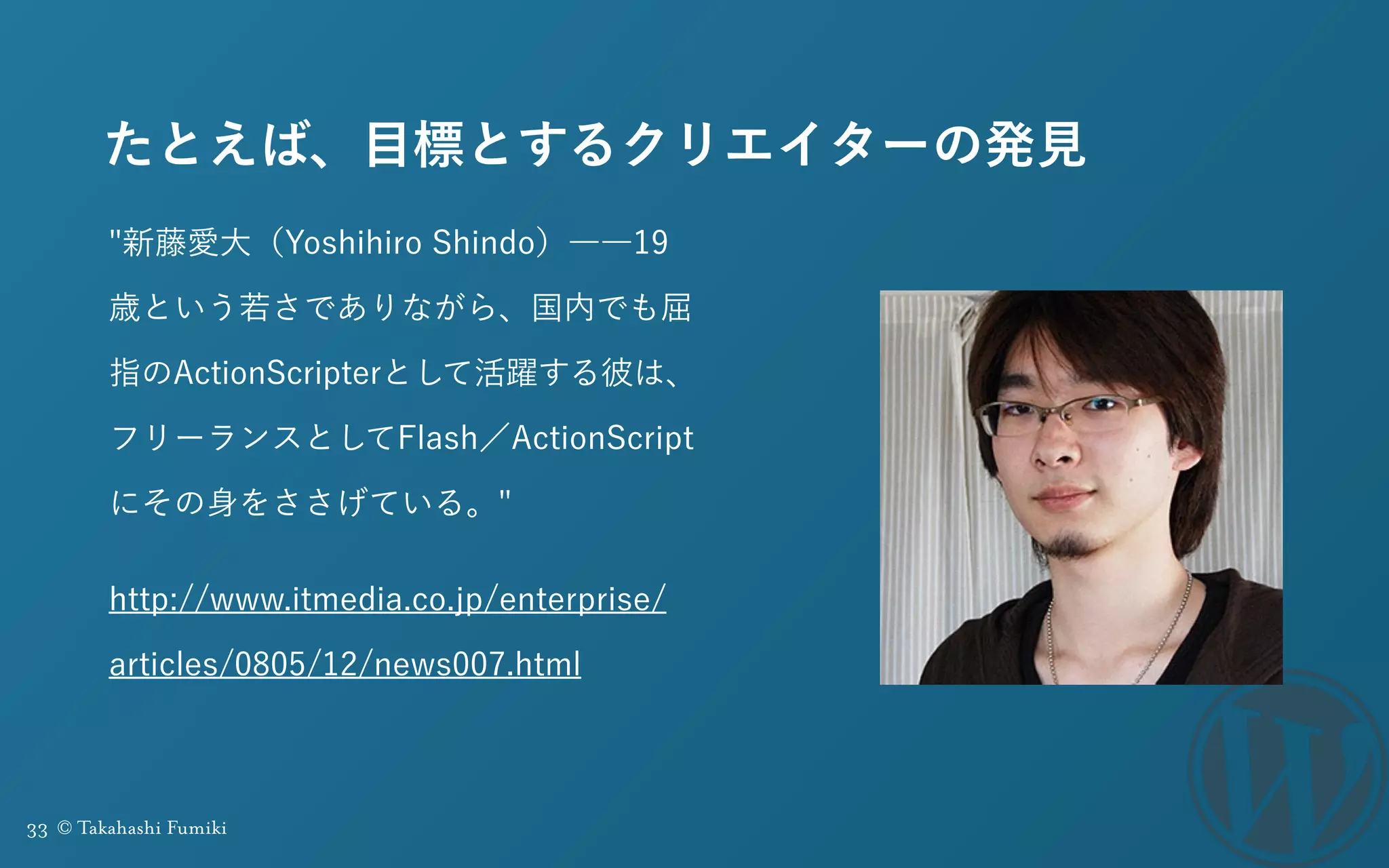 33 © Takahashi Fumiki
たとえば、目標とするクリエイターの発見
"新藤愛大（Yoshihiro Shindo）――19
歳という若さでありながら、国内でも屈
指のActionScripterとして活躍する彼は、
フリーランスとしてFlash／ActionScript
にその身をささげている。"
http://www.itmedia.co.jp/enterprise/
articles/0805/12/news007.html
 