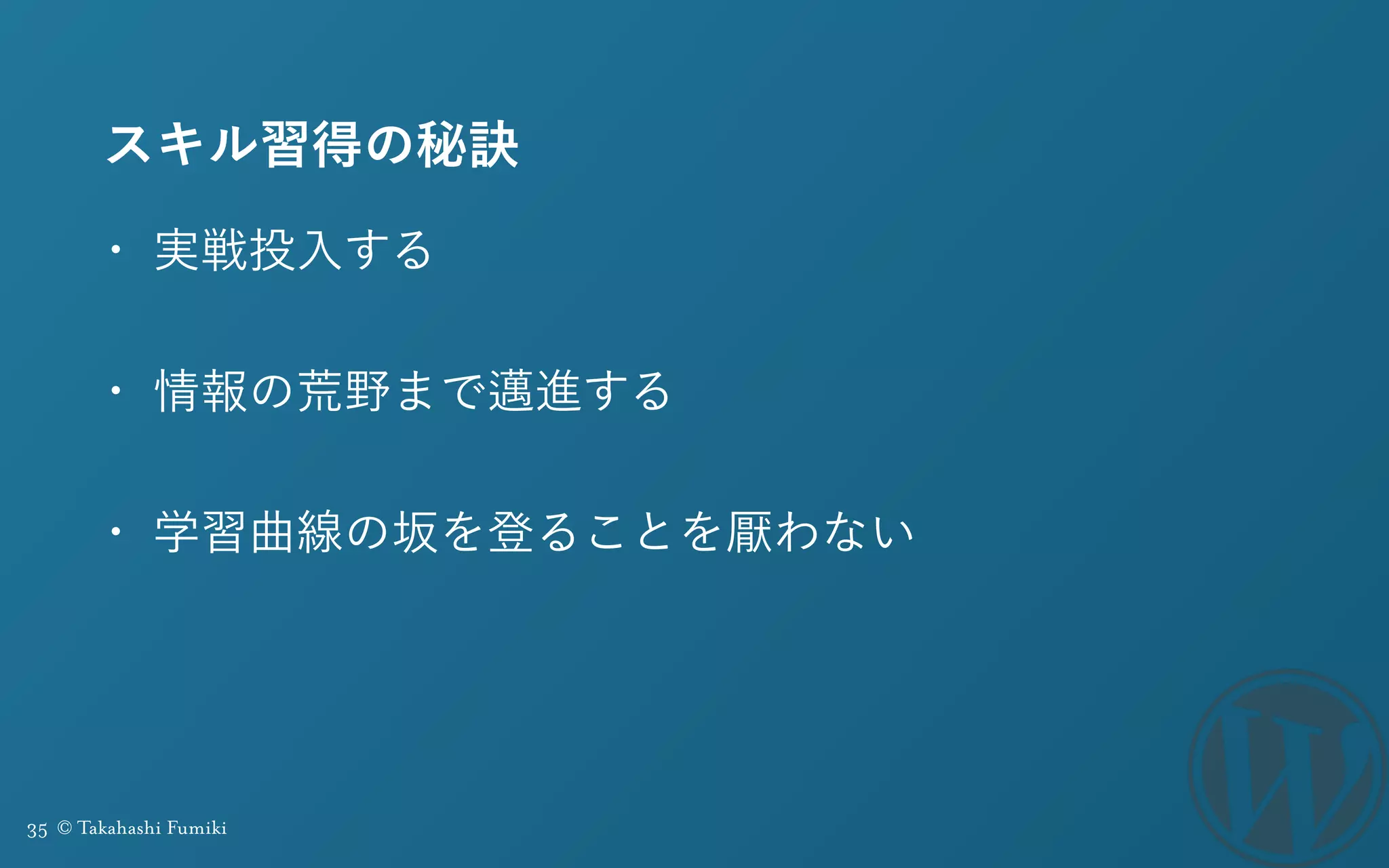 35 © Takahashi Fumiki
スキル習得の秘訣
• 実戦投入する
• 情報の荒野まで邁進する
• 学習曲線の坂を登ることを厭わない
 