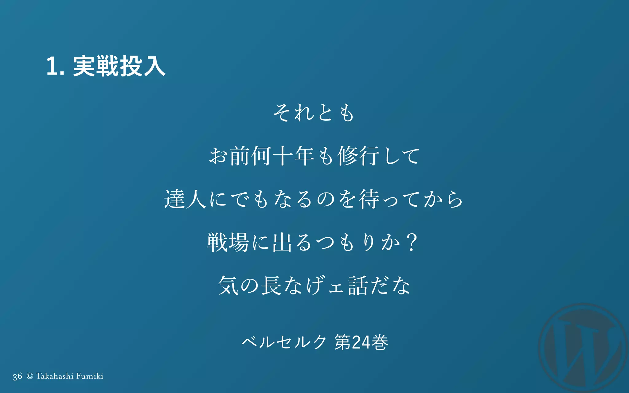 36 © Takahashi Fumiki
1. 実戦投入
それとも 
お前何十年も修行して
達人にでもなるのを待ってから
戦場に出るつもりか？
気の長なげェ話だな
ベルセルク 第24巻
 