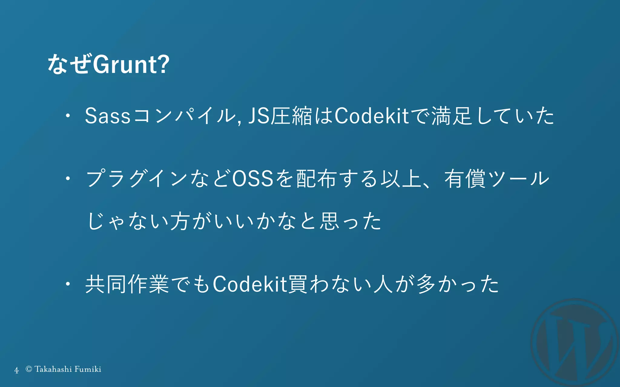 4 © Takahashi Fumiki
なぜGrunt?
• Sassコンパイル, JS圧縮はCodekitで満足していた
• プラグインなどOSSを配布する以上、有償ツール
じゃない方がいいかなと思った
• 共同作業でもCodekit買わない人が多かった
 
