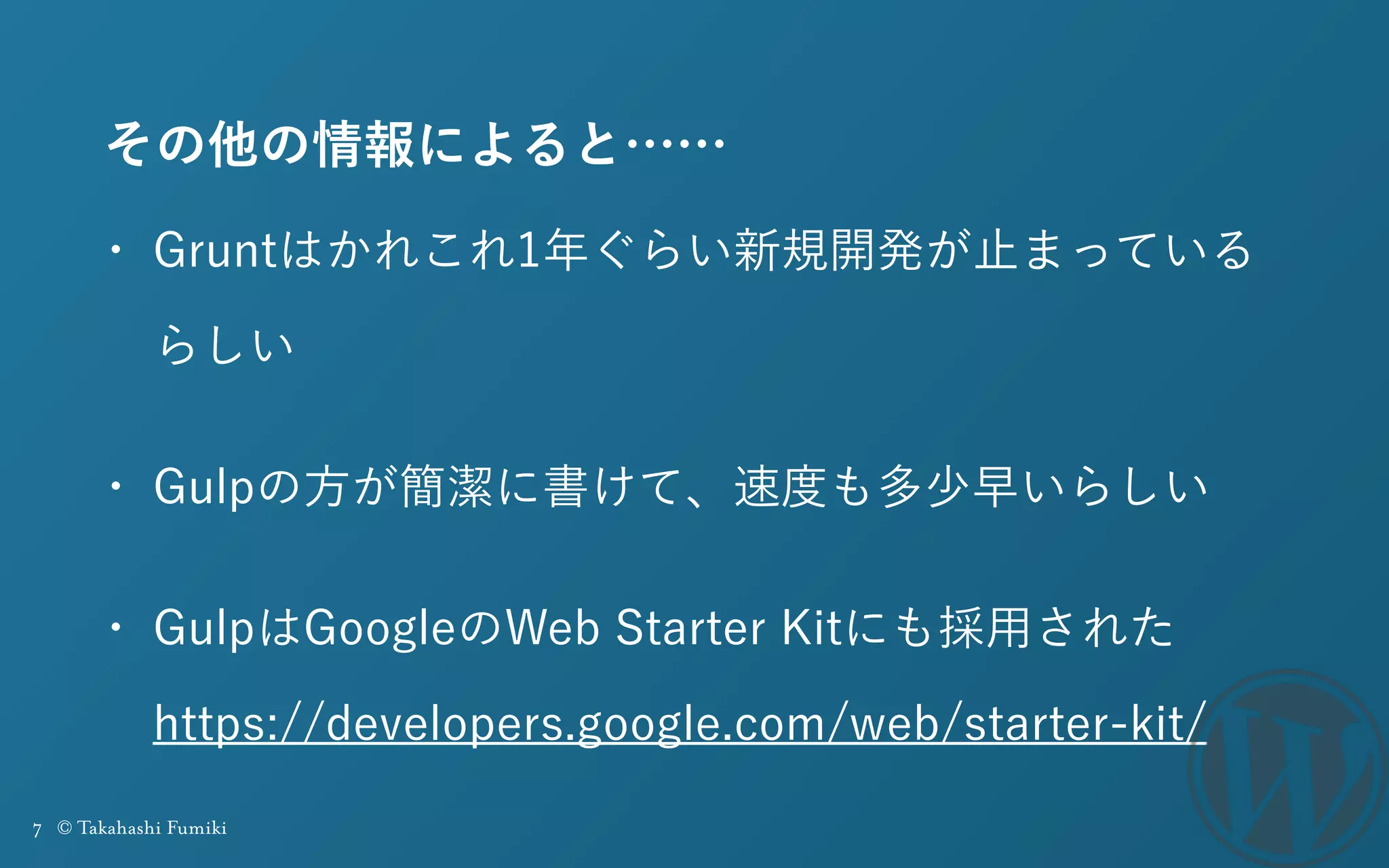 7 © Takahashi Fumiki
その他の情報によると……
• Gruntはかれこれ1年ぐらい新規開発が止まっている
らしい
• Gulpの方が簡潔に書けて、速度も多少早いらしい
• GulpはGoogleのWeb Starter Kitにも採用された 
https://developers.google.com/web/starter-kit/
 
