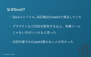 4 © Takahashi Fumiki
なぜGrunt?
• Sassコンパイル, JS圧縮はCodekitで満足していた
• プラグインなどOSSを配布する以上、有償ツール
じゃない方がいいかなと思った
• 共同作業でもCodekit買わな...
