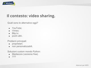 Il contesto: video sharing.
Quali sono le alternative oggi?
● YouTube;
● Vimeo;
● Blip.tv;
● pochi altri.
Problemi principali:
● proprietari;
● non personalizzabili.
Soluzioni custom mondo Python:
● Mediacore (versione free)
● ???
Abstract per WPD
 