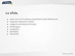 Le sfide.
● open-source VS software proprietario (vedi Mediacore);
● supporto dispositivi mobile;
● supporto connessioni limitate;
● multilingua;
● scalabilità;
● sicurezza;
● flessibilità.
Abstract per WPD
 