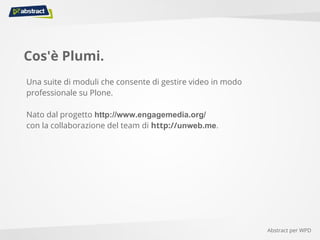 Cos'è Plumi.
Una suite di moduli che consente di gestire video in modo
professionale su Plone.
Nato dal progetto http://www.engagemedia.org/
con la collaborazione del team di http://unweb.me.
Abstract per WPD
 