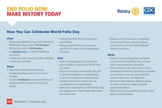 #endpolio | endpolio.org
END POLIO NOW:
MAKE HISTORY TODAY
How You Can Celebrate World Polio Day
View
•	 Mark your calendar to tune in for Rotary’s
World Polio Day event on 24 October.
•	 Watch the event on 24 October
on endpolio.org (or anytime following
the event).
•	 Follow the event on social media and share
it with your network.
Share
•	 Share the sample Facebook posts,
Instagram images, and tweets on our
website.
•	 Use the #endpolio hashtag to follow and
join the global conversation on social
media.
•	 Follow End Polio Now on Facebook
and Twitter.
•	 Update your Facebook cover photo
and Twitter avatar, using the graphics
provided.
Host
•	 Host a viewing party for friends and
club members to watch the World Polio
Day event.
•	 Invite local media, elected officials, and
community leaders to a viewing party
to show new audiences and potential
members the power of what we can
accomplish as an organization.
•	 Dedicate a club meeting to World Polio Day
and update your website with information
about the event.
•	 Organize a fundraising or community
event. Every $1 you raise for polio is
matched 2-to-1 by the Bill & Melinda
Gates Foundation.
Write
•	 Email or call local reporters and pitch
a story about World Polio Day and your
club’s contributions to the effort.
•	 Write a letter to the editor of your local
newspaper about the importance of ending
polio. Send it to the op-ed or editorial
features editor for consideration.
•	 Write your government officials asking
for their continued support of polio
eradication efforts.
•	 When stories are published, send us links/
share on social media.
 