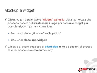 Mockup e widget
✓ Obiettivo principale: avere “widget” agnostici dalla tecnologia che
possono essere riutilizzati come i Lego per costruire widget più
complessi, con i pattern come idea
‣ Frontend: plone.github.io/mockup/dev/
‣ Backend: plone.app.widgets
✓ L‘idea è di avere qualcosa di client side in modo che chi si occupa
di JS si possa unire alla community
 