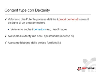 Content type con Dexterity
✓ Volevamo che l’utente potesse deﬁnire i propri contenuti senza il
bisogno di un programmatore
‣ Volevamo anche i behaviors (e.g. leadImage)
✓ Avevamo Dexterity ma non i tipi standard (adesso sì)
✓ Avevamo bisogno delle stesse funzionalità
 