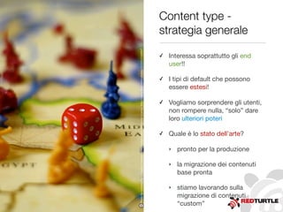 Content type -
strategia generale
✓ Interessa soprattutto gli end
user!!
✓ I tipi di default che possono
essere estesi!
✓ Vogliamo sorprendere gli utenti,
non rompere nulla, “solo” dare
loro ulteriori poteri
✓ Quale è lo stato dell’arte?
‣ pronto per la produzione
‣ la migrazione dei contenuti
base pronta
‣ stiamo lavorando sulla
migrazione di contenuti
“custom”
Photobysickmouthy-CreativeCommonsAttribution-NonCommercialLicensehttp://www.ﬂickr.com/photos/32224133@N07
 