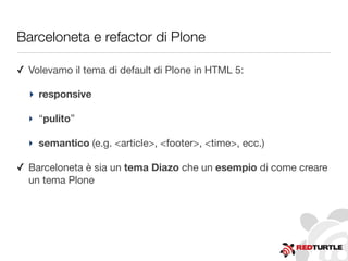 Barceloneta e refactor di Plone
✓ Volevamo il tema di default di Plone in HTML 5:
‣ responsive
‣ “pulito”
‣ semantico (e.g. <article>, <footer>, <time>, ecc.)
✓ Barceloneta è sia un tema Diazo che un esempio di come creare
un tema Plone
 
