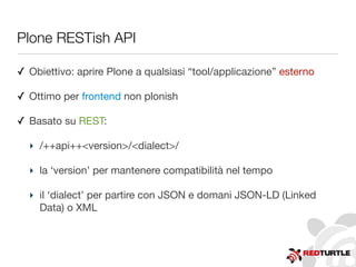 Plone RESTish API
✓ Obiettivo: aprire Plone a qualsiasi “tool/applicazione” esterno
✓ Ottimo per frontend non plonish
✓ Basato su REST:
‣ /++api++<version>/<dialect>/
‣ la ‘version’ per mantenere compatibilità nel tempo
‣ il ‘dialect’ per partire con JSON e domani JSON-LD (Linked
Data) o XML
 