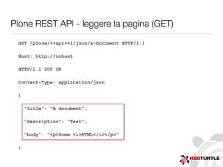 Plone REST API - leggere la pagina (GET)
GET /plone/++api++1/json/a-document HTTP/1.1
Host: http://nohost
HTTP/1.1 200 OK
Content-Type: application/json
{
"title": "A document",
"description": "Test",
"body": "<p>Some <i>HTML</i></p>"
}
 