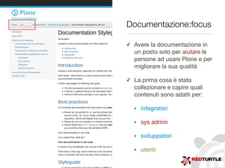 Documentazione:focus
✓ Avere la documentazione in
un posto solo per aiutare le
persone ad usare Plone e per
migliorare la sua qualità
✓ La prima cosa è stata
collezionare e capire quali
contenuti sono adatti per:
‣ integratori
‣ sys admin
‣ sviluppatori
‣ utenti
 