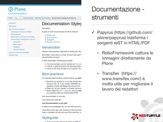 Documentazione -
strumenti
✓ Papyrus (https://github.com/
plone/papyrus) trasforma i
sorgenti reST in HTML/PDF
‣ RoboFramework cattura le
immagini direttamente da
Plone
‣ Transifex  (https://
www.transifex.com/) è
molto utile per migliorare il
lavoro dei redattori
 