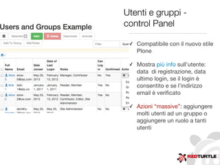 Utenti e gruppi -
control Panel
✓ Compatibile con il nuovo stile
Plone
✓ Mostra più info sull’utente:
data di registrazione, data
ultimo login, se il login è
consentito e se l’indirizzo
email è veriﬁcato
✓ Azioni “massive”: aggiungere
molti utenti ad un gruppo o
aggiungere un ruolo a tanti
utenti
 