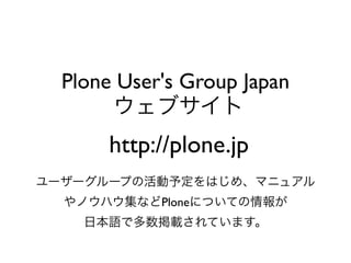 Plone User's Group Japan
       ウェブサイト
       http://plone.jp
ユーザーグループの活動予定をはじめ、マニュアル
  やノウハウ集などPloneについての情報が
    日本語で多数掲載されています。
 
