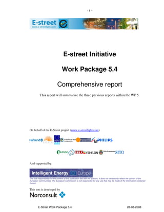-1–




                                      E-street Initiative

                                     Work Package 5.4

                               Comprehensive report
           This report will summarize the three previous reports within the WP 5.




On behalf of the E-Street project (www.e-streetlight.com)




And supported by:



The sole responsibility for the content of this publication lies with the authors. It does not necessarily reflect the opinion of the
European Communities. The European Commission is not responsible for any use that may be made of the information contained
therein.


This text is developed by




         E-Street Work Package 5.4                                                                              28-08-2008
 