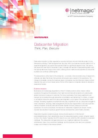 Datacenter Migration
Think, Plan, Execute
Datacenter migration is often regarded as a purely technical, almost trivial side-project, to be
delivered by existing IT staff alongside their day jobs. With core business services reliant on IT, a
datacentermigration can expose the business itself to a significant degree of risk. This article
discusses the case that it is essential to plan, manage and execute a datacentermigration with
the appropriate level of rigour and control, utilizing proven methods and expertise to ensure the
business can continue uninterrupted.
The datacenter is at the heart of the enterprise - a complex, interconnected array of equipment,
software and data that drives the business and powers every aspect of the operations. Yet
change is inevitable, and as the business grows, companies may find there are mission-critical
reasons why such a move makes sense. Some of the reasons companies decide to relocate a
datacenter include:
Businesses are increasingly dependent on their IT infrastructures to drive mission-critical
operations throughout the enterprise, from high-volume financial transactions to web-based,
global commerce to always-on services. For many businesses, that means significant cost
savings can be realized through datacenter consolidation and rightsizing. For others, a merger
or acquisition drives the need for broad scale integration, and a spike in the demand for data
storage. Increasing regulatory requirements also play a significant role, as companies struggle to
meet compliance, archiving, data management and security requirements. And every business
needs a business continuity plan that includes disaster recovery, backup and remote
operations. For some companies, the reasons for datacenter migration are simple: market
success has resulted in explosive growth that has rendered the current facility obsolete.
Datacenter migration projects typically involvea broad spectrum of internal and
externalstakeholders. Each stakeholder views the datacentermigration project uniquely, based
on his or her charter. Typically, the CFO views it as a cost, while the CIO considers it a business
challenge. The datacenter manager perceives it as a logistical nightmare; the systems
administrator views it as a technical challenge; and the business units see it as a potential
outage, and a threat to the revenue stream.
Business reasons
WHITEPAPER
 