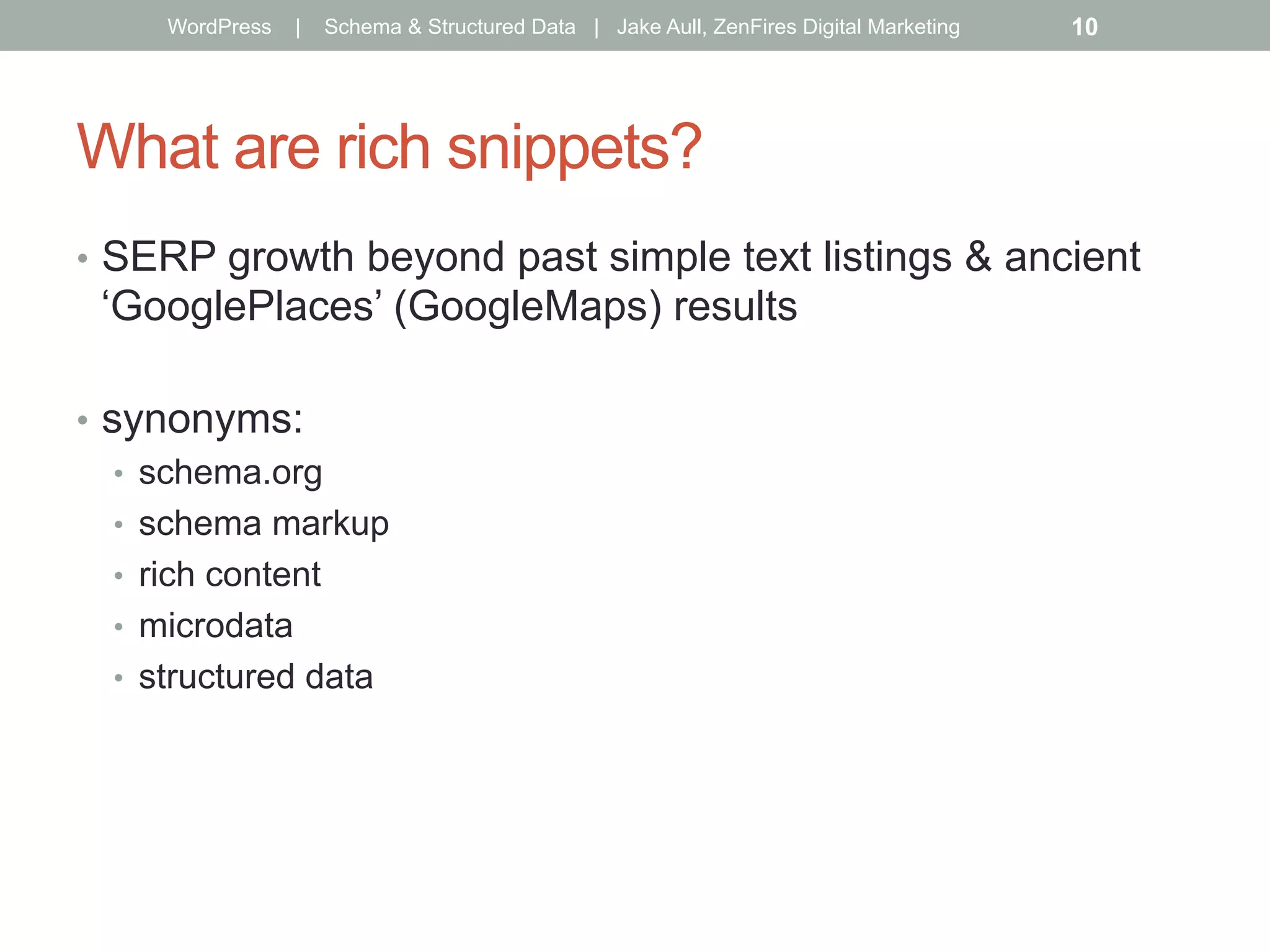 What are rich snippets?
•  SERP growth beyond past simple text listings & ancient
‘GooglePlaces’ (GoogleMaps) results
•  synonyms:
•  schema.org
•  schema markup
•  rich content
•  microdata
•  structured data
WordPress | Schema & Structured Data | Jake Aull, ZenFires Digital Marketing 10
 