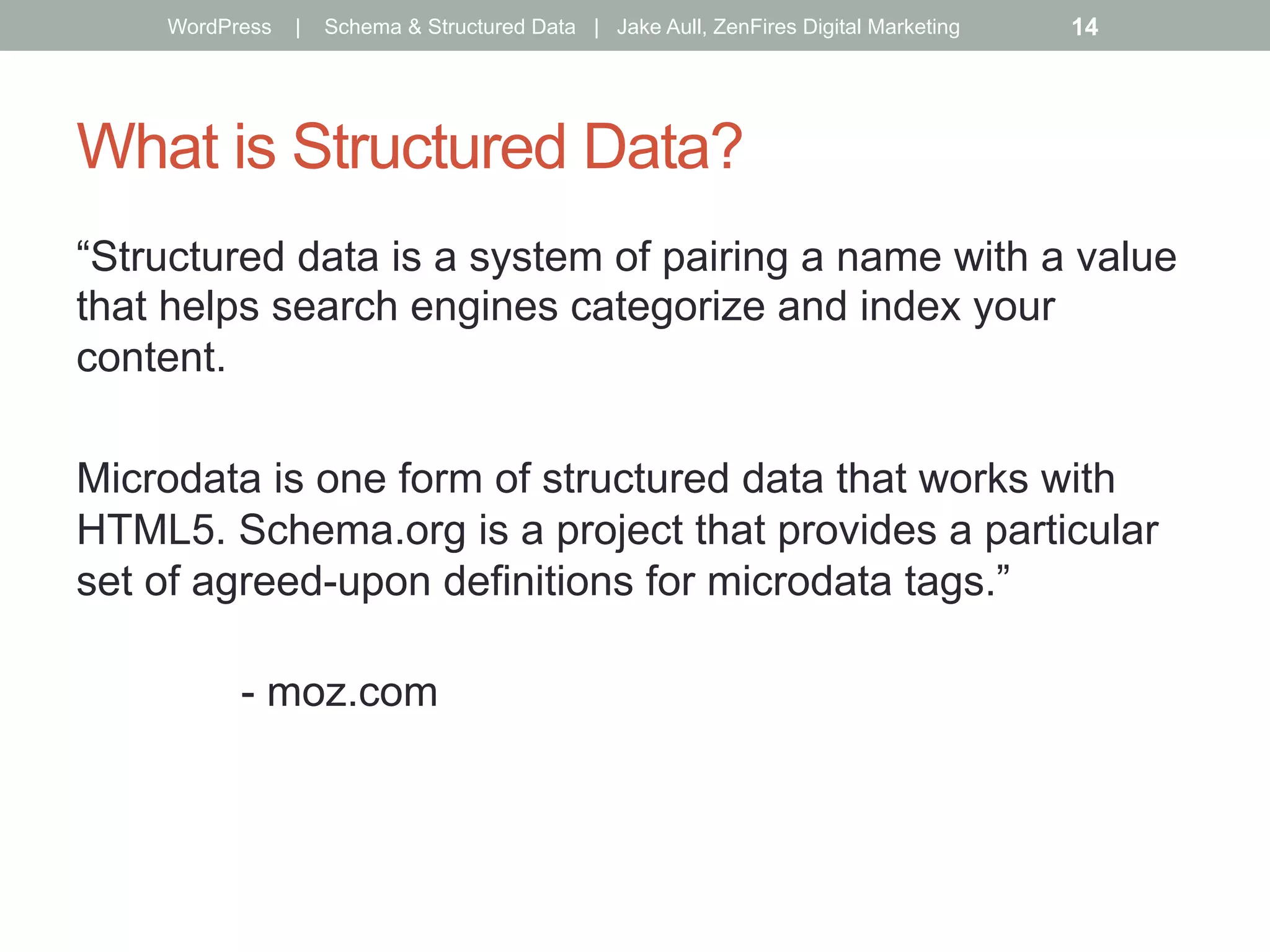 What is Structured Data?
“Structured data is a system of pairing a name with a value
that helps search engines categorize and index your
content.
Microdata is one form of structured data that works with
HTML5. Schema.org is a project that provides a particular
set of agreed-upon definitions for microdata tags.”
- moz.com
WordPress | Schema & Structured Data | Jake Aull, ZenFires Digital Marketing 14
 