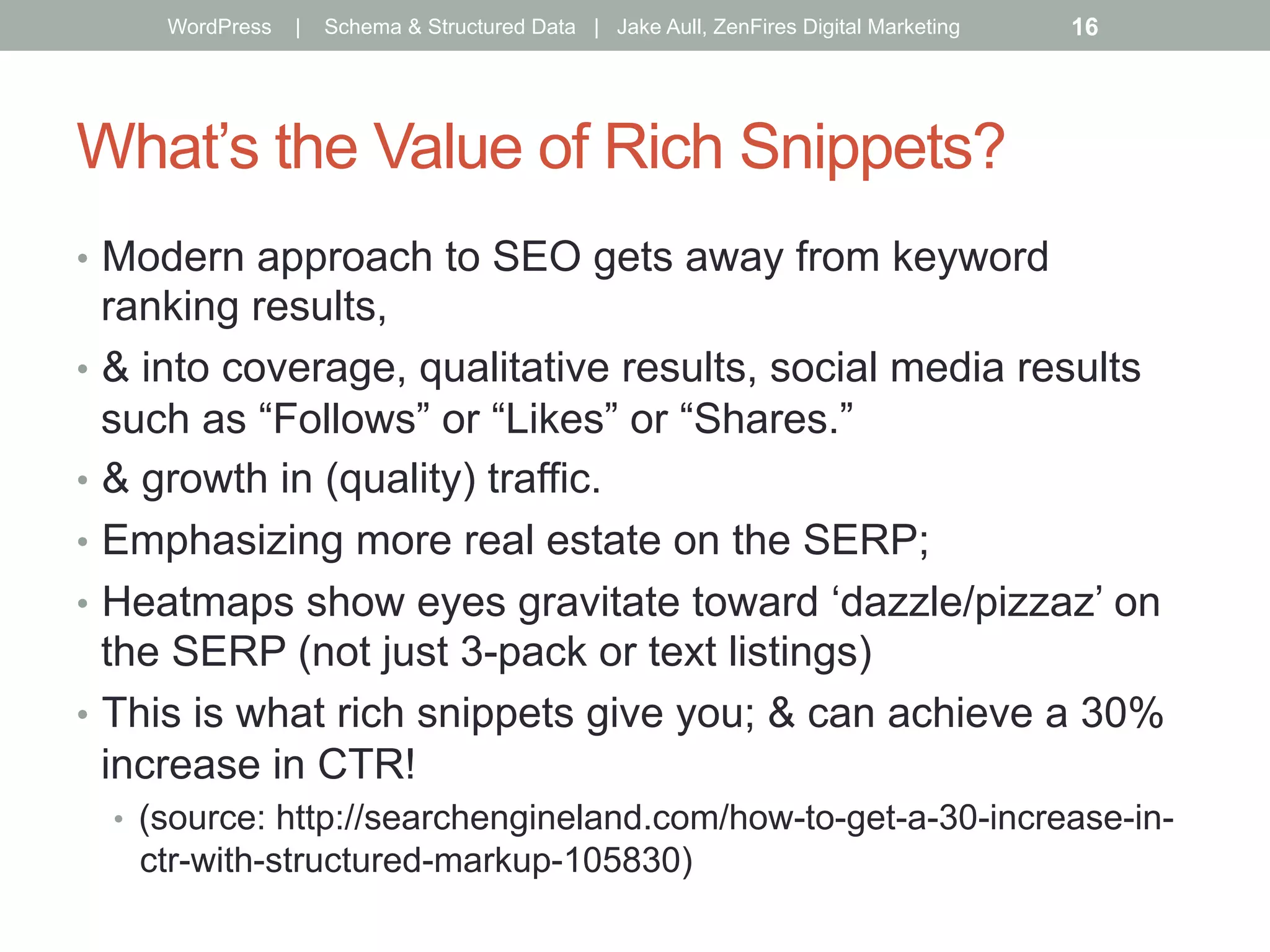 What’s the Value of Rich Snippets?
•  Modern approach to SEO gets away from keyword
ranking results,
•  & into coverage, qualitative results, social media results
such as “Follows” or “Likes” or “Shares.”
•  & growth in (quality) traffic.
•  Emphasizing more real estate on the SERP;
•  Heatmaps show eyes gravitate toward ‘dazzle/pizzaz’ on
the SERP (not just 3-pack or text listings)
•  This is what rich snippets give you; & can achieve a 30%
increase in CTR!
•  (source: http://searchengineland.com/how-to-get-a-30-increase-in-
ctr-with-structured-markup-105830)
WordPress | Schema & Structured Data | Jake Aull, ZenFires Digital Marketing 16
 