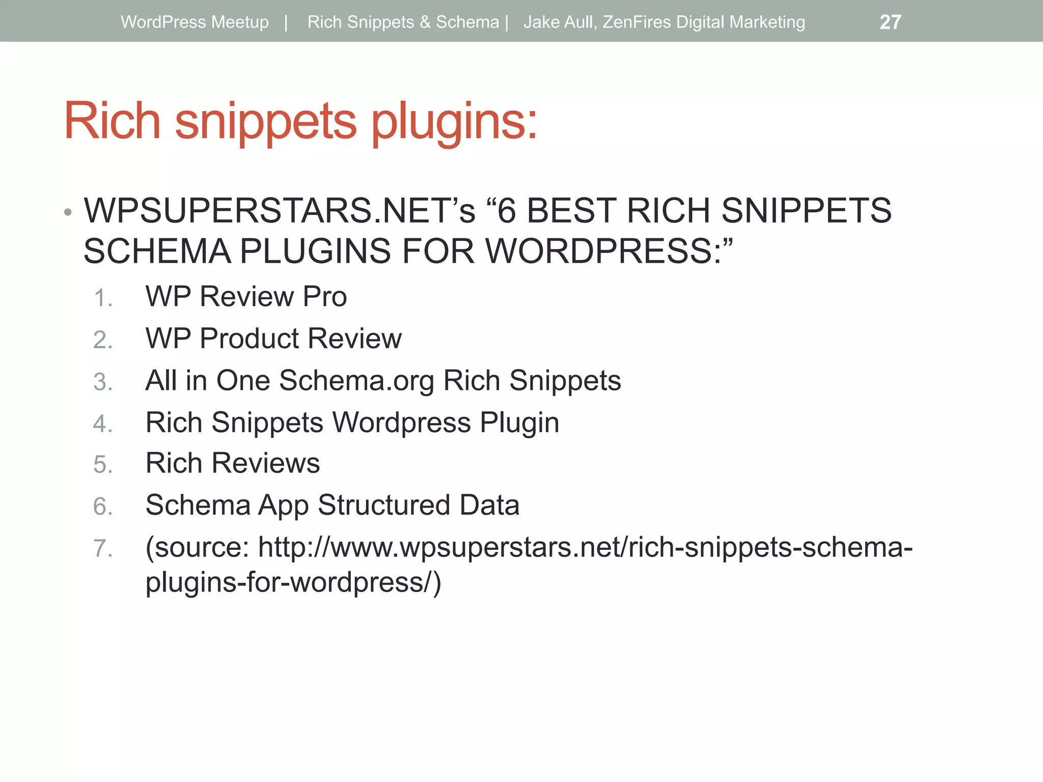 Rich snippets plugins:
•  WPSUPERSTARS.NET’s “6 BEST RICH SNIPPETS
SCHEMA PLUGINS FOR WORDPRESS:”
1.  WP Review Pro
2.  WP Product Review
3.  All in One Schema.org Rich Snippets
4.  Rich Snippets Wordpress Plugin
5.  Rich Reviews
6.  Schema App Structured Data
7.  (source: http://www.wpsuperstars.net/rich-snippets-schema-
plugins-for-wordpress/)
WordPress Meetup | Rich Snippets & Schema | Jake Aull, ZenFires Digital Marketing 27
 