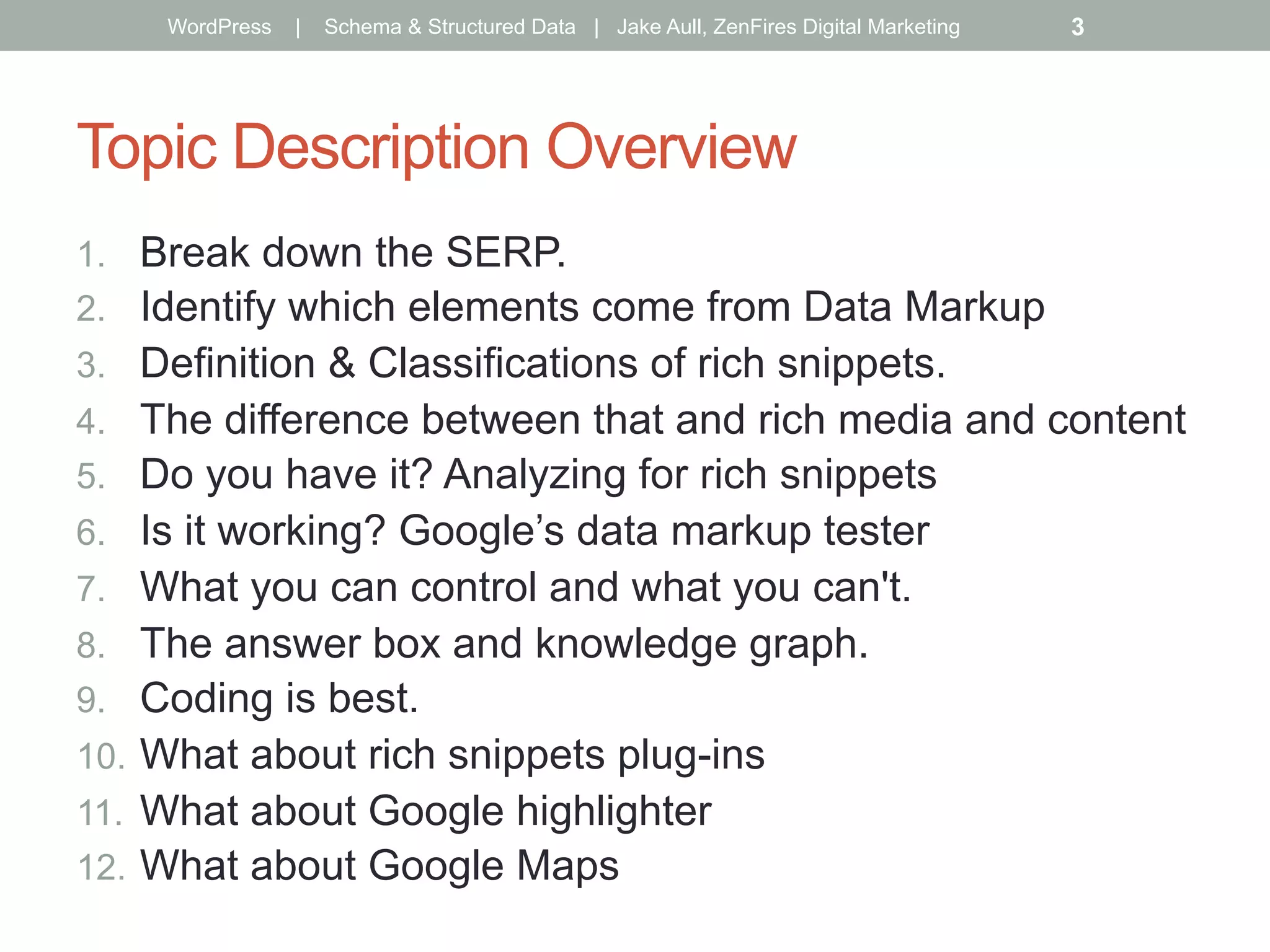 Topic Description Overview
1.  Break down the SERP.
2.  Identify which elements come from Data Markup
3.  Definition & Classifications of rich snippets.
4.  The difference between that and rich media and content
5.  Do you have it? Analyzing for rich snippets
6.  Is it working? Google’s data markup tester
7.  What you can control and what you can't.
8.  The answer box and knowledge graph.
9.  Coding is best.
10.  What about rich snippets plug-ins
11.  What about Google highlighter
12.  What about Google Maps
WordPress | Schema & Structured Data | Jake Aull, ZenFires Digital Marketing 3
 