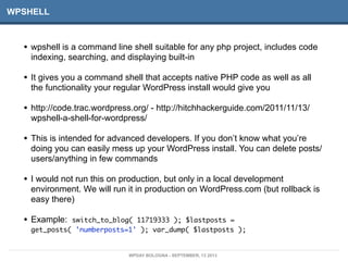 WPSHELL
• wpshell is a command line shell suitable for any php project, includes code
indexing, searching, and displaying built-in
• It gives you a command shell that accepts native PHP code as well as all
the functionality your regular WordPress install would give you
• http://code.trac.wordpress.org/ - http://hitchhackerguide.com/2011/11/13/
wpshell-a-shell-for-wordpress/
• This is intended for advanced developers. If you don’t know what you’re
doing you can easily mess up your WordPress install. You can delete posts/
users/anything in few commands
• I would not run this on production, but only in a local development
environment. We will run it in production on WordPress.com (but rollback is
easy there)
• Example: switch_to_blog( 11719333 ); $lastposts =
get_posts( 'numberposts=1' ); var_dump( $lastposts );
WPDAY BOLOGNA - SEPTEMBER, 13 2013
 