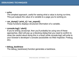 DEBUGGING TECHNIQUES
• echo
The simplest approach, useful for seeing what a value is during run-time.
This just outputs the value of a variable to a page you’re working on.
• var_dump() / print_r() / var_export()
These functions displays structured information of a variable.
• console.log() / alert()
If you’re writing Javascript, then you’ll probably be using one of these
approaches. Alert will pop up a blocking dialog that you need to confirm to
close (be careful about doing this in a loop!) while console.log() will write to
your browser’s developer’s console (accessible via Web Inspector, Firebug,
etc).
• debug_backtrace
The debug_backtrace() function generates a backtrace.
WPDAY BOLOGNA - SEPTEMBER, 13 2013
 