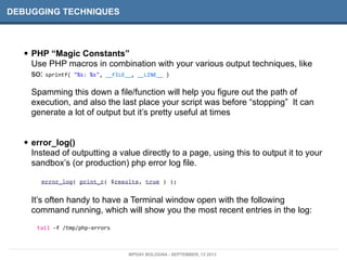 DEBUGGING TECHNIQUES
• PHP “Magic Constants”
Use PHP macros in combination with your various output techniques, like
so: sprintf(	
  "%s:	
  %s",	
  __FILE__,	
  __LINE__	
  )
Spamming this down a file/function will help you figure out the path of
execution, and also the last place your script was before “stopping” It can
generate a lot of output but it’s pretty useful at times
• error_log()
Instead of outputting a value directly to a page, using this to output it to your
sandbox’s (or production) php error log file.
error_log( print_r( $results, true ) );
It’s often handy to have a Terminal window open with the following
command running, which will show you the most recent entries in the log:
tail	
  -­‐f	
  /tmp/php-­‐errors
WPDAY BOLOGNA - SEPTEMBER, 13 2013
 