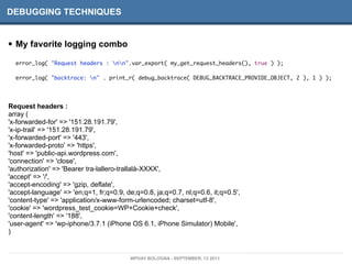 DEBUGGING TECHNIQUES
• My favorite logging combo
error_log( "Request headers : nn".var_export( my_get_request_headers(), true ) );
error_log( "backtrace: n" . print_r( debug_backtrace( DEBUG_BACKTRACE_PROVIDE_OBJECT, 2 ), 1 ) );
Request headers :
array (
'x-forwarded-for' => '151.28.191.79',
'x-ip-trail' => '151.28.191.79',
'x-forwarded-port' => '443',
'x-forwarded-proto' => 'https',
'host' => 'public-api.wordpress.com',
'connection' => 'close',
'authorization' => 'Bearer tra-lallero-trallalà-XXXX',
'accept' => '/',
'accept-encoding' => 'gzip, deflate',
'accept-language' => 'en;q=1, fr;q=0.9, de;q=0.8, ja;q=0.7, nl;q=0.6, it;q=0.5',
'content-type' => 'application/x-www-form-urlencoded; charset=utf-8',
'cookie' => 'wordpress_test_cookie=WP+Cookie+check',
'content-length' => '188',
'user-agent' => 'wp-iphone/3.7.1 (iPhone OS 6.1, iPhone Simulator) Mobile',
)
WPDAY BOLOGNA - SEPTEMBER, 13 2013
 