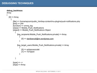 DEBUGGING TECHNIQUES
debug_backtrace:
Array
(
[0] => Array
(
[file] => /home/wpcom/public_html/wp-content/mu-plugins/push-notifications.php
[line] => 244
[function] => xmmp_log
[class] => Mobile_Push_Notifications
[object] => Mobile_Push_Notifications Object
(
[log_recipients:Mobile_Push_Notifications:private] => Array
(
[0] => daniloercoli@im.wordpress.com
)
[log_target_users:Mobile_Push_Notifications:private] => Array
(
[0] => eritreocazzulati
[1] => 7272jean
)
)
[type] => ->
[args] => Array
WPDAY BOLOGNA - SEPTEMBER, 13 2013
 