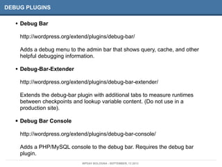 DEBUG PLUGINS
• Debug Bar
http://wordpress.org/extend/plugins/debug-bar/
Adds a debug menu to the admin bar that shows query, cache, and other
helpful debugging information.
• Debug-Bar-Extender
http://wordpress.org/extend/plugins/debug-bar-extender/
Extends the debug-bar plugin with additional tabs to measure runtimes
between checkpoints and lookup variable content. (Do not use in a
production site).
• Debug Bar Console
http://wordpress.org/extend/plugins/debug-bar-console/
Adds a PHP/MySQL console to the debug bar. Requires the debug bar
plugin.
WPDAY BOLOGNA - SEPTEMBER, 13 2013
 